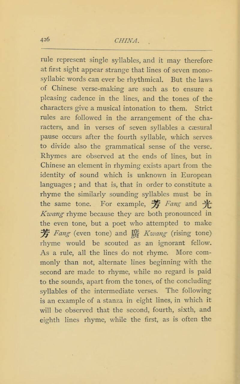 rule represent single syllables, and it may therefore at first sight appear strange that lines of seven mono- syllabic words can ever be rhythmical. But the laws of Chinese verse-making are such as to ensure a pleasing cadence in the lines, and the tones of the characters give a musical intonation to them. Strict rules are followed in the arrangement of the cha- racters, and in verses of seven syllables a caesural pause occurs after the fourth syllable, which serves to divide also the grammatical sense of the verse. Rhymes are observed at the ends of lines, but in Chinese an element in rhyming exists apart from the identity of sound which is unknown in European languages ; and that is, that in order to constitute a rhyme the similarly sounding syllables must be in the same tone. For example, Fang and 3fe Kwang rhyme because they are both pronounced in the even tone, but a poet who attempted to make ^7 Fang (even tone) and |j§f Kwang (rising tone) rhyme would be scouted as an ignorant fellow. As a rule, all the lines do not rhyme. More com- monly than not, alternate lines beginning with the second are made to rhyme, while no regard is paid to the sounds, apart from the tones, of the concluding syllables of the intermediate verses. The following is an example of a stanza in eight lines, in which it will be observed that the second, fourth, sixth, and eighth lines rhyme, while the first, as is often the