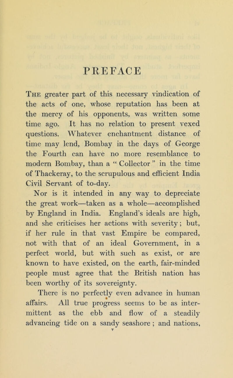 PEEFACE The greater part of this necessary vindication of the acts of one, whose reputation has been at the mercy of his opponents, was written some time ago. It has no relation to present vexed questions. Whatever enchantment distance of time may lend, Bombay in the days of George the Fourth can have no more resemblance to modern Bombay, than a “ Collector ” in the time of Thackeray, to the scrupulous and efficient India Civil Servant of to-day. Nor is it intended in any way to depreciate the great work—taken as a whole—accomplished by England in India. England’s ideals are high, and she criticises her actions with severity; but, if her rule in that vast Empire be compared, not with that of an ideal Government, in a perfect world, but with such as exist, or are known to have existed, on the earth, fair-minded people must agree that the British nation has been worthy of its sovereignty. There is no perfectly even advance in human affairs. All true progress seems to be as inter- mittent as the ebb and flow of a steadily advancing tide on a sandy seashore ; and nations,