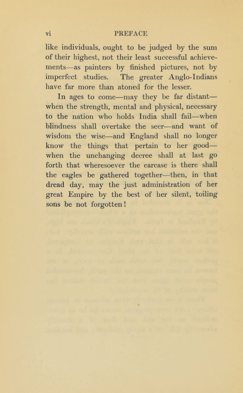 like individuals, ought to be judged by the sum of their highest, not their least successful achieve- ments—as painters by finished pictures, not by imperfect studies. The greater Anglo-Indians have far more than atoned for the lesser. In ages to come—may they be far distant— when the strength, mental and physical, necessary to the nation who holds India shall fail—when blindness shall overtake the seer—and want of wisdom the wise—and England shall no longer know the things that pertain to her good— when the unchanging decree shall at last go forth that wheresoever the carcase is there shall the eagles be gathered together—then, in that dread day, may the just administration of her great Empire by the best of her silent, toiling sons be not forgotten!