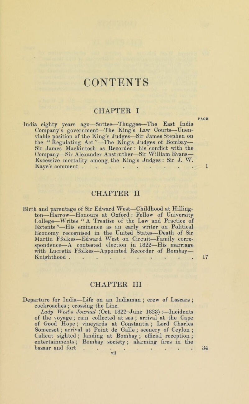 CONTENTS CHAPTER I PAQH India eighty years ago—Suttee—Thuggee—The East India Company’s government—The King’s Law Courts—Unen- viable position of the King’s Judges—Sir James Stephen on the “Regulating Act”—The King’s Judges of Bombay— Sir James Mackintosh as Recorder : his conflict with the Company—Sir Alexander Anstruther—Sir William Evans— Excessive mortality among.the King’s Judges: Sir J. W. Kaye’s comment ......... 1 CHAPTER II Birth and parentage of Sir Edward West—Childhood at Hilling- ton—Harrow—Honours at Oxford : Fellow of University College—Writes ^‘A Treatise of the Law and Practice of Extents ”—His eminence as an early writer on Political Economy recognised in the United States—Death of Sir Martin Ffolkes—Edward West on Circuit—Family corre- spondence—A contested election in 1822—His marriage with Lucretia Ffolkes—Appointed Recorder of Bombay— Knighthood 17 CHAPTER HI Departure for India—Life on an Indiaman ; crew of Lascars ; cockroaches ; crossing the Line. Lady West’s Journal (Oct. 1822-June 1823):—Incidents of the voyage ; rain collected at sea ; arrival at the Cape of Good Hope; vineyards at Constantia ; Lord Charles Somerset; arrival at Point de Galle ; scenery of Ceylon ; Calicut sighted ; landing at Bombay ; official reception ; entertainments; Bombay society; alarming fires in the bazaar and fort ........ 34