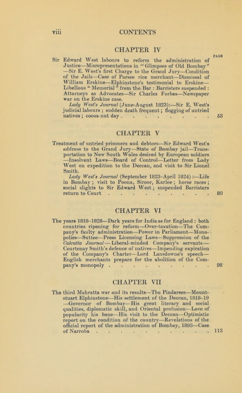 CHAPTER IV PAGE Sir Edward West labours to reform the administration of Justice—Misrepresentations in ''Glimpses of Old Bombay” —Sir E. VV'^est’s first Charge to the Grand Jury—Condition of the Jails—Case of Parsee rice merchant—Dismissal of William Erskine—Elphinstone’s testimonial to Erskine— Libellous “ Memorial ” from the Bar : Barristers suspended : Attorneys as Advocates—Sir Charles Forbes—Newspaper war on the Erskine case. Lady West's JoMrna/(June-August 1823):—Sir E. West’s judicial labours ; sudden death frequent; flogging of untried natives ; cocoa-nut day 63 CHAPTER V Treatment of untried prisoners and debtors—Sir Edward West’s address to the Grand Jury—State of Bombay jail—Trans- portation to New South Wales desired by European soldiers —Insolvent Laws—Board of Control—Letter from Lady West on expedition to the Deccan, and visit to Sir Lionel Smith. Lady West's Journal (September 1823-April 1824) :—Life in Bombay ; visit to Poona, Siroor, Karlee ; horse races ; social slights to Sir Edward West; suspended Barristers return to Court . . . . . .... 80 CHAPTER VI The years 1818-1828—Dark years for India as for England ; both countries ripening for reform—Over-taxation—The Com- pany’s faulty administration—Power in Parliament—Mono- polies—Suttee—Press Licensing Laws—Suppression of the Calcutta Journal—Liberal-minded Company’s servants — Courtenay Smith’s defence of natives—Impending expiration of the Company’s Charter—Lord Lansdowne’s speech— English merchants prepare for the abolition of the Com- pany’s monopoly ......... 98 CHAPTER VH The third Mahratta war and its results—The Pindarees—Mount- stuart Elphinstone—His settlement of the Deccan, 1818-19 —Governor of Bombay—His great literary and social qualities, diplomatic skill, and Oriental profusion—Love of popularity his bane—His visit to the Deccan—Optimistic report on the condition of the country—Revelations of the official report of the administration of Bombay, 1893—Case of Narroba .......... 113