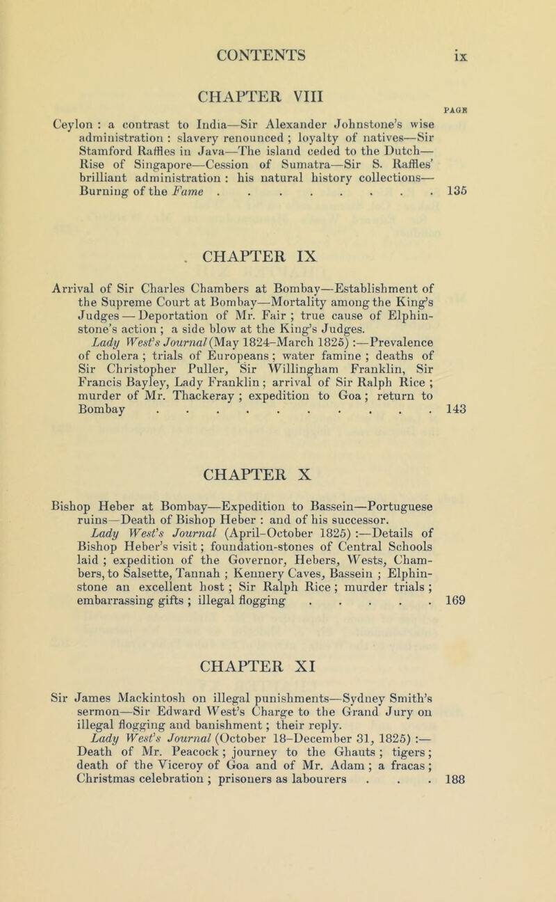 CHAPTER VIII PAQR Ceylon : a contrast to India—Sir Alexander Johnstone’s wise administration ; slavery renounced ; loyalty of natives—Sir Stamford Raffles in Java—The island ceded to the Dutch— Rise of Singapore—Cession of Sumatra—Sir S. Raffles’ brilliant administration : his natural history collections— Burning of the Fame ........ 135 . CHAPTER IX Arrival of Sir Charles Chambers at Bombay—Establishment of the Supreme Court at Bombay—Mortality among the King’s Judges — Deportation of Mr. Fair; true cause of Elphin- stone’s action ; a side blow at the King’s Judges. Lady WesVs Journal {May 1824-March 1826) :—Prevalence of cholera ; trials of Europeans ; water famine ; deaths of Sir Christopher Puller, Sir Willingham Franklin, Sir Francis Bayley, Lady Franklin ; arrival of Sir Ralph Rice ; murder of Mr. Tliackeray ; expedition to Goa ; return to Bombay 143 CHAPTER X Bishop Heher at Bombay—Expedition to Bassein—Portuguese ruins—Death of Bishop Heher : and of his successor. Lady West’s Journal (April-October 1825) ;—Details of Bishop Heber’s visit; foundation-stones of Central Schools laid ; expedition of the Governor, Hebers, VFests, Cham- bers, to Salsette, Tannah ; Kennery Caves, Bassein ; Elphin- stone an excellent host ; Sir Ralph Rice; murder trials ; embarrassing gifts ; illegal flogging ..... 169 CHAPTER XI Sir James Mackintosh on illegal punishments—Sydney Smith’s sermon—Sir Edward West’s Charge to the Grand Jury on illegal flogging and banishment; their reply. Lady Wests Journal (October 18-December 31, 1825) :— Death of Mr. Peacock ; journey to the Ghauts ; tigers; death of the Viceroy of Goa and of Mr. Adam ; a fracas ; Christmas celebration ; prisoners as labourers . . . 188