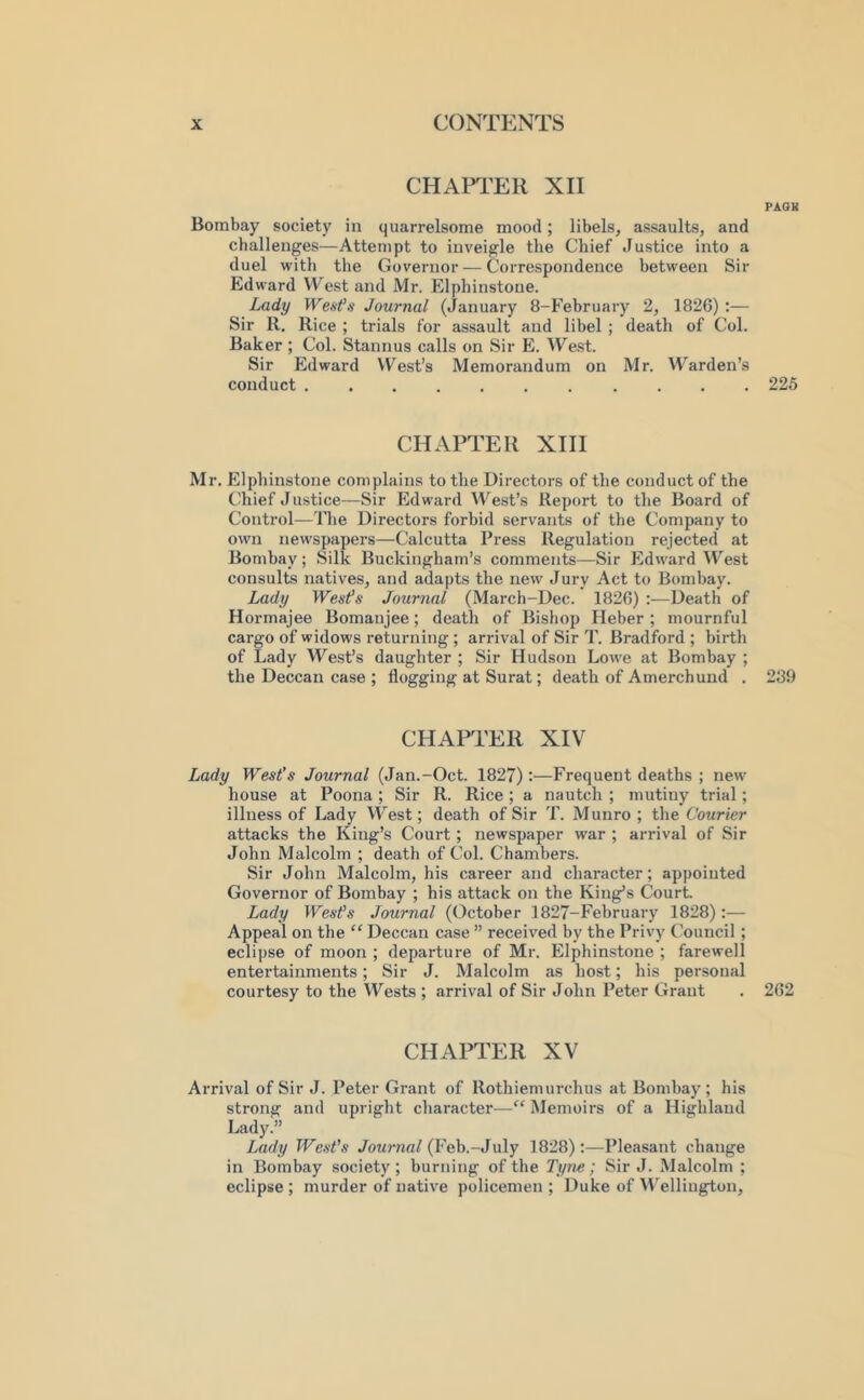 CHAP^rER XII PAOK Bombay society in quarrelsome mood; libels, assaults, and challenges—Attempt to inveigle the Chief Justice into a duel with the Governor — Correspondence between Sir Edward West and Mr. Elphinstone. Lady Weafs Journal (January 8-February 2, 1826) :— Sir 11. Rice ; trials for assault and libel; death of Col. Baker ; Col. Stannus calls on Sir E. West. Sir Edward West’s Memorandum on Mr. M^arden’s conduct 225 CHAPTER XIII Mr. Elphinstone complains to the Directors of the conduct of the ('hief Justice—Sir Edward IVest’s Report to the Board of Control—The Directors forbid servants of the Company to own newspapers—Calcutta Press Regulation rejected at Bombay; Silk Buckingham’s comments—Sir Edward West consults natives, and adapts the new Jury Act to Bombay. Lady Wes^s Journal (March-Dec. 1826) ;—Death of Hormajee Bomanjee; death of Bishop Heber ; mournful cargo of widows returning; arrival of Sir T. Bradford ; birth of Lady West’s daughter ; Sir Hudson Lowe at Bombay ; the Deccan case ; flogging at Surat; death of Amerchund . 239 CHAPTER XIV Lady West’s Journal (Jan.-Oct. 1827):—Frequent deaths ; new house at Poona ; Sir R. Rice ; a nautch ; mutiny trial; illness of Lady West; death of Sir T. Munro ; the Courier attacks the King’s Court; newspaper war ; arrival of Sir John Malcolm ; death of Col. Chambers. Sir John Malcolm, his career and character; appointed Governor of Bombay ; his attack on the King’s Court. Lady Wesfs Journal (October 1827-February 1828):— Appeal on the “ Deccan case ” received by the Privy Council; eclipse of moon ; departure of Mr. Elphinstone ; farewell entertainments; Sir J. Malcolm as host; his personal courtesy to the Wests ; arrival of Sir John Peter Grant . 262 CHAPTER XV Arrival of Sir J. Peter Grant of Rothiemurchus at Bombay; his strong and upright character—“ Memoirs of a Highland Lady.” Lady West’s Jourrial (Veh.-July 1828):—Pleasant change in Bombay society; burning of the Tyne; Sir J. Malcolm ; eclipse ; murder of native policemen ; Duke of IVellington,