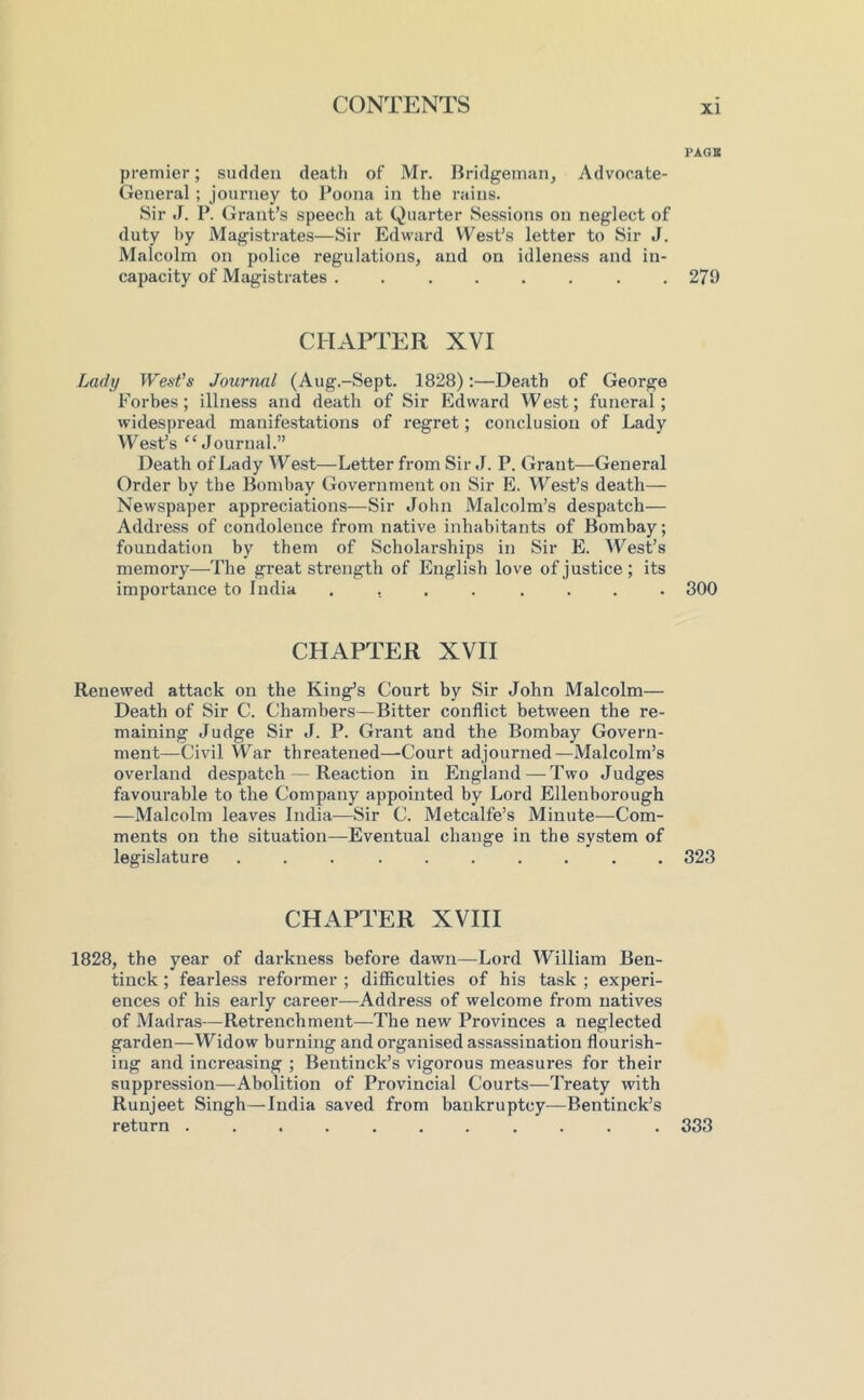 PAGB premier; sudden death of Mr. Bridgeinan, Advocate- General ; journey to Poona in the rains. Sir J. P. Grant’s speech at Quarter Sessions on neglect of duty hy Magistrates—Sir Edward West’s letter to Sir J. Malcolm on police regulations, and on idleness and in- capacity of Magistrates ........ 279 CHAPTER XVI La(/i/ West’s Journal (Aug.-Sept. 1828):—Death of George Forbes; illness and death of Sir Edward West; funeral; widespread manifestations of regret; conclusion of Lady West’s “Journal.” Death of Lady West—Letter from Sir J. P. Grant—General Order by the Bombay Government on Sir E. VFest’s death— Newspaper appreciations—Sir John Malcolm’s despatch— Address of condolence from native inhabitants of Bombay; foundation by them of Scholarships in Sir E. W^est’s memory—The great strength of English love of justice; its importance to India ........ 300 CHAPTER XVII Renewed attack on the King’s Court by Sir John Malcolm— Death of Sir C. Chambers—Bitter conflict between the re- maining Judge Sir J. P. Grant and the Bombay Govern- ment—Civil War threatened—Court adjourned—Malcolm’s overland despatch — Reaction in England — Two Judges favourable to the Company appointed by Lord Ellen boro ugh —Malcolm leaves India—Sir C. Metcalfe’s Minute—Com- ments on the situation—Eventual change in the system of legislature .......... 323 CHAPTER XVIII 1828, the year of darkness before dawn—Lord William Ben- tinck ; fearless reformer ; difficulties of his task ; experi- ences of his early career—Address of welcome from natives of Madras—Retrenchment—The new Provinces a neglected garden—Widow burning and organised assassination flourish- ing and increasing ; Bentinck’s vigorous measures for their suppression—Abolition of Provincial Courts—Treaty with Runjeet Singh—India saved from bankruptcy—Bentinck’s return ........... 333