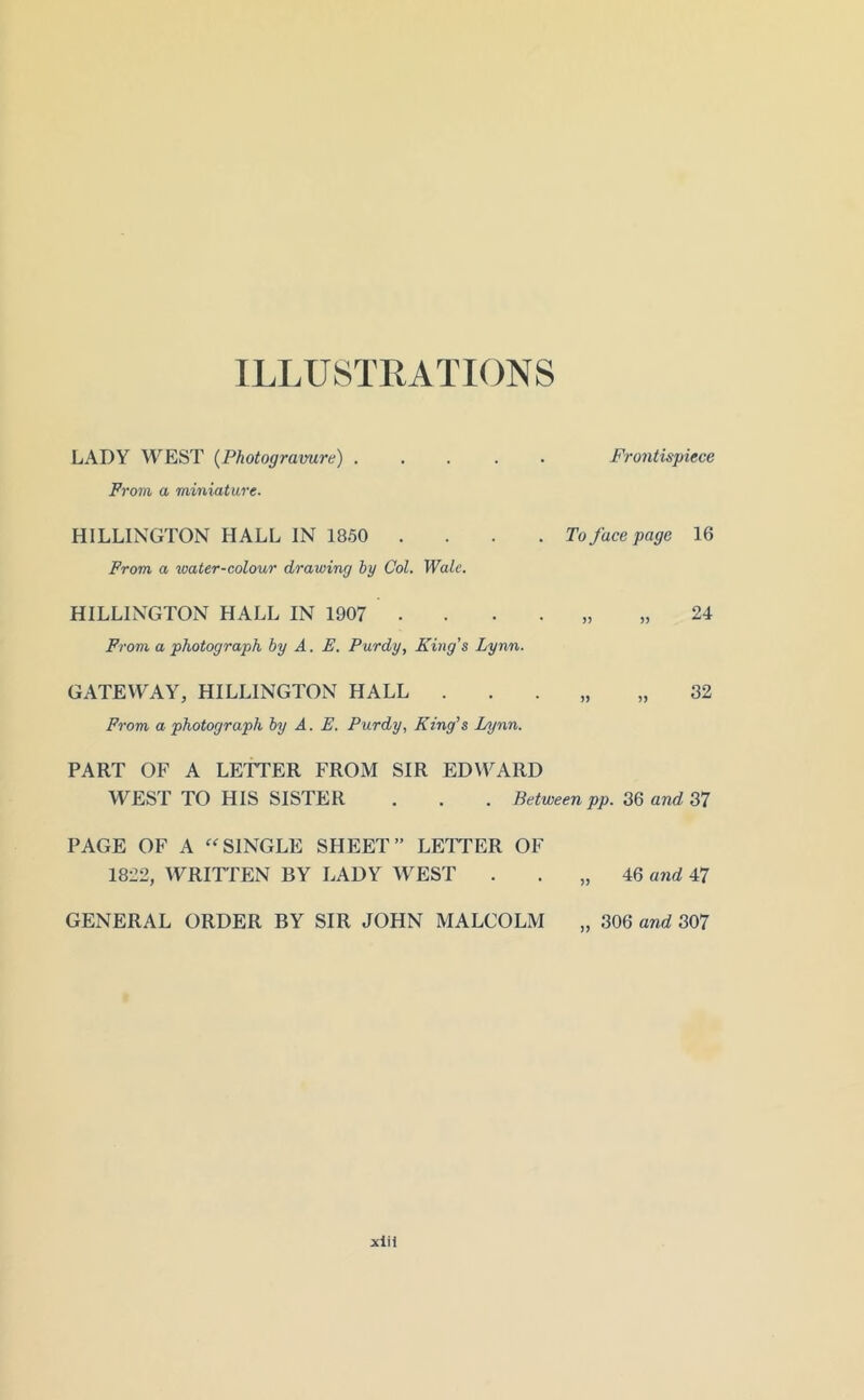 ILLUSTRATIONS LADY WEST {Photogravure) ..... Frontispiece From a miniature. MILLINGTON HALL IN 1850 .... To face page 16 Prom a water-colour drawing by Col. Wale. HILLINGTON HALL IN 1907 . . . . „ ,,24 Prom a photograph by A. E. Purdy, King's Lynn. GATEWAY, HILLINGTON HALL . . . „ „ 32 From a photograph by A. E. Purdy, King's Lynn. PART OF A LETTER FROM SIR EDVYARD WEST TO HIS SISTER . . . Betweenpp. 36 anc? 37 PAGE OF A ‘^SINGLE SHEET” LETTER OF 1822, WRITTEN BY LADY WEST . . „ 46 and 47 GENERAL ORDER BY SIR JOHN MALCOLM 306 and 307