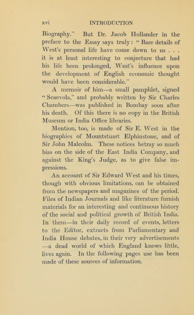 Biography.” But Dr. Jacob Hollander in the preface to the Essay says truly: “ Bare details of AVest’s personal life have come down to us . . . it is at least interesting to eonjecture that had his life been prolonged, West’s influence upon the development of English economie thought would have been eonsiderable.” A memoir of him—a small pamphlet, signed “ Scaevola,” and probably written by Sir Charles Chambers—was published in Bombay soon after his death. Of this there is no copy in the British Museum or India Office libraries. Mention, too, is made of Sir E. ’W^'est in the biographies of Mountstuart Elphinstone, and of Sir John Malcolm. These notices betray so much bias on the side of the East India Company, and against the King’s Judge, as to give false im- pressions. An account of Sir Edward West and his times, though with obvious limitations, can be obtained from the newspapers and magazines of the period. Files of Indian Journals and like literature furnish materials for an interesting and continuous history of the social and political growth of British India. In them—in their daily record of events, letters to the Editor, extracts from Parliamentary and India House debates, in their very advertisements —a dead world of which England knows little, lives again. In the following pages use has been made of these sources of information.