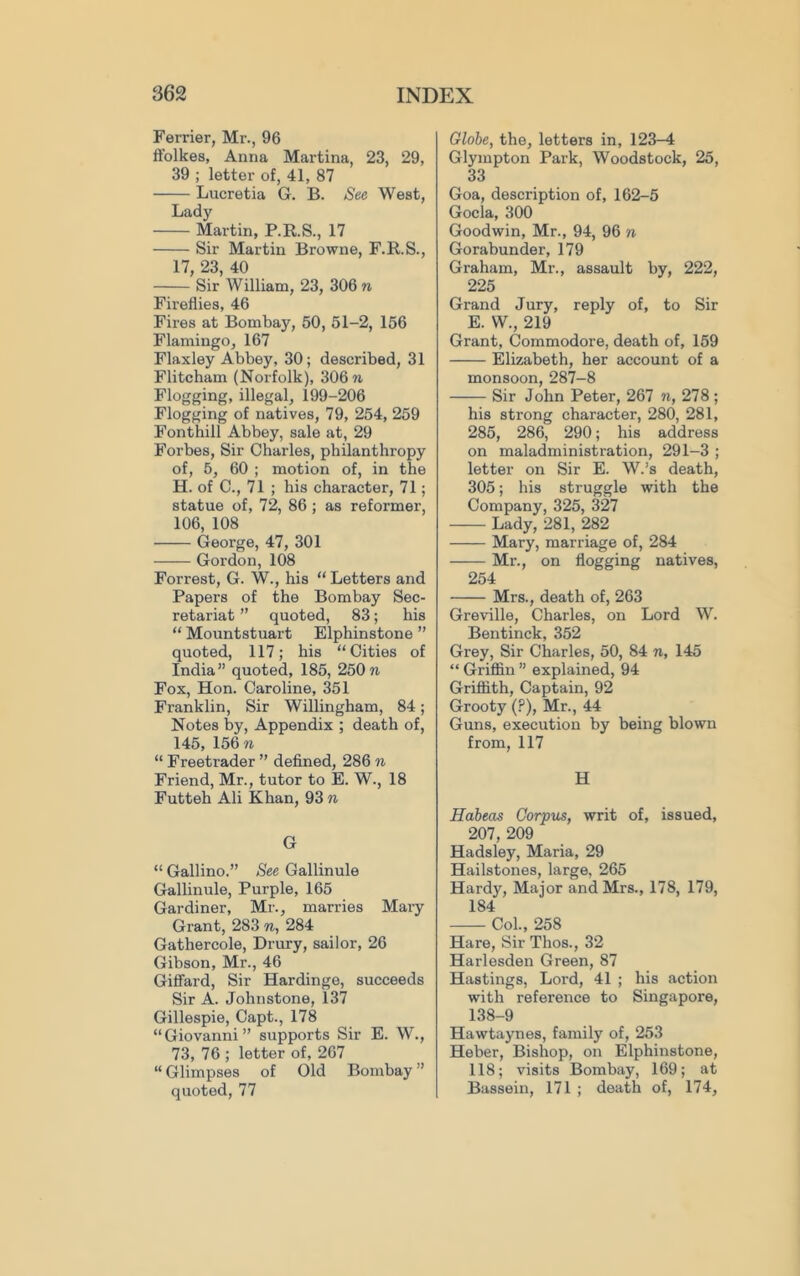 Ferrier, Mr., 96 ffolkes, Anna Martina, 23, 29, 39 ; letter of, 41, 87 Lucretia G. B. See West, Lady Martin, P.K.S., 17 Sir Martin Browne, F.R.S., 17, 23, 40 Sir William, 23, 306 n Fireflies, 46 Fires at Bombay, 50, 51-2, 156 Flamingo, 167 Flaxley Abbey, 30; described, 31 Flitcham (Norfolk), 306 n Flogging, illegal, 199-206 Flogging of natives, 79, 254, 259 Fonthill Abbey, sale at, 29 Forbes, Sir Charles, philanthropy of, 5, 60 ; motion of, in the H. of C., 71 ; his character, 71; statue of, 72, 86 ; as reformer, 106, 108 George, 47, 301 Gordon, 108 Forrest, G. W., his “ Letters and Papers of the Bombay Sec- retariat ” quoted, 83; his “ Mountstuart Elphinstone ” quoted, 117; his “Cities of India” quoted, 185, 250n Fox, Hon. Caroline, 351 Franklin, Sir Willingham, 84; Notes by. Appendix ; death of, 145, 156 n “ Freetrader ” defined, 286 n Friend, Mr., tutor to E. W., 18 Futteh Ali Khan, 93 n G “ Gallino.” See Gallinule Gallinule, Purple, 165 Gardiner, Mr., marries Mary Grant, 283 n, 284 Gathercole, Drury, sailor, 26 Gibson, Mr., 46 Giffard, Sir Hardinge, succeeds Sir A. Johnstone, 137 Gillespie, Capt., 178 “Giovanni” supports Sir E. W., 73, 76 ; letter of, 267 “ Glimpses of Old Bombay ” quoted, 77 Globe, the, letters in, 123-4 Glympton Park, Woodstock, 25, 33 Goa, description of, 162-5 Gocla, 300 Goodwin, Mr., 94, 96 n Gorabunder, 179 Graham, Mr., assault by, 222, 225 Grand Jury, reply of, to Sir E. W., 219 Grant, Commodore, death of, 159 Elizabeth, her account of a monsoon, 287-8 Sir John Peter, 267 n, 278; his strong character, 280, 281, 285, 286, 290; his address on maladministration, 291-3 ; letter on Sir E. W.’s death, 305; his struggle with the Company, 325, 327 Lady, 281, 282 Mary, marriage of, 284 Mr., on flogging natives, 254 Mrs., death of, 263 Greville, Charles, on Lord W. Bentinck, 352 Grey, Sir Charles, 50, 84 n, 145 “ Griffin ” explained, 94 Griffith, Captain, 92 Grooty (?), Mr., 44 Guns, execution by being blown from, 117 H Habeas Corpus, writ of, issued, 207, 209 Hadsley, Maria, 29 Hailstones, large, 265 Hardy, Major and Mrs., 178, 179, 184 Col., 258 Hare, Sir Thos., 32 Harlesden Green, 87 Hastings, Lord, 41 ; his action with reference to Singapore, 138-9 Hawtaynes, family of, 253 Heber, Bishop, on Elphinstone, 118; visits Bombay, 169; at Bassein, 171 ; death of, 174,