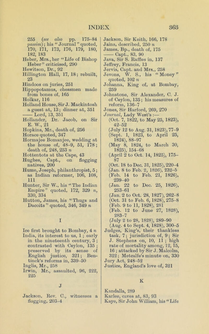 255 (see also pp. 175-84 passim); his “ Journal ” quoted, 170, 171, 173, 176, 179, 180, 182, 183 Heber, Mrs.,her “Life of Bishop Heber” criticised, 290 Hewitson, Dr., 92 Hillington Hall, 17, 18; rebuilt, 23 Hindoos on juries, 251 Hippopotamus, chessmen made from bones of, 165 Holkar, 116 Holland House, Sir J. Mackintosh a guest at, 13 ; dinner at, 351 Lord, 13, 351 Hollander, Dr. Jacob, on Sir E. W., 21 Hopkins, Mr., death of, 256 Horace quoted, 347 Hormajee Bomanjee, wedding at the house of, 48-9, 51, 178; death of, 248, 253 n Hottentots at the Cape, 43 Hughes, Capt., on flogging natives, 200 Hume, Joseph, philanthropist, 5 ; as Indian reformer, 106, 108, 111 Hunter, Sir W., his “The Indian Empire” quoted, 172, 329 n, 330, 334 Hutton, James, his “ Thugs and Dacoits ” quoted, 346, 349 n I Ice first brought to Bombay, 4 n India, its interest to us, 1 ; early in the nineteenth century, 3 ; contrasted with Ceylon, 135 ; preserved by its sense of English justice, 321; Ben- tinck’s reforms in, 339-50 Inglis, Mr., 258 Irwin, Mr., assaulted, 96, 222, 225 J Jackson, Rev. 0., witnesses a flogging, 203-4 Jackson, Sir Keith, 166, 178 Jains, described, 250 n James, Bp., death of, 175 Capt., 83, 90 Java, Sir S. Raffles in, 137 Jeffrey, Francis, 13 Jervis, Capt. and Mrs., 258 Jevons, W. S., his “ Money ” quoted, 102 n Johanna, King of, at Bombay, 259 Johnstone, Sir Alexander, C. J. of Ceylon, 135 ; his measures of reform, 136-7 Jones, Sir Harford, 269, 270 Journal, Lady West’s :— (Oct. 7, 1822, to May 25, 1823), 42-52 (July 12 to Aug. 31, 1823), 77-9 (Sept. 1, 1823, to April 25, 1824) , 88-97 (May 8, 1824, to March 30, 1825) , 154-68 (April 2 to Oct. 14, 1825), 175- 87 (Oct. 18 to Dec. 31, 1825), 220^ (Jan. 8 to Feb. 2, 1826), 232-5 (Feb. 14 to Feb. 21, 1826), 239-40 (Jan. 22 to Dec. 25, 1826), 253-61 (Jan. 2 to Oct. 28, 1827), 262-8 (Oct. 31 to Feb. 6, 1828), 275-8 (Feb. 9 to 11, 1828), 281 (Feb. 12 to June 27, 1828), 283-7 (July 2 to 28, 1828), 289-90 (Aug. 4 to Sept. 4, 1828), 300-5 Judges, King’s, their thankless task, 7; jurisdiction of, 9; Sir J. Stephens on, 10, 11 ; high rate of mortality among, 12, 15, 16 ; attacked by Sir J. Malcolm, 322 ; Metcalfe’s minute on, 330 Jury Act, 248-52 Justice, England’s love of, 321 K Kandalla, 289 Karlee, caves at, 83, 93 Kaye, Sir John William, his “Life