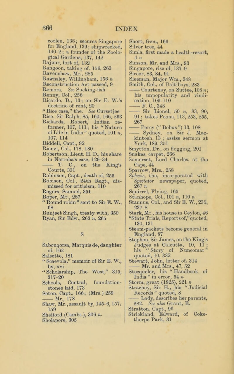 coolen, 138; secures Singapore for England, 139; shipwrecked, 140-2; a founder of the Zoolo- gical Gardens, 137, 142 Raj pur, fort of, 132 Rangoon, taking of, 156, 263 Ravenshaw, Mr., 285 Rawnsley, Svillingham, 156 n Reconstruction Act passed, 9 Remora. See Sucking-fish Renny, Col., 256 Ricardo, D., 13; on Sir E. W.’s doctrine of rent, 20 “ Rice case,” the. See Cursetjee Rice, Sir Ralph, 85, 160, 166, 263 Rickards, Robert, Indian re- former, 107, 111; his “Nature of Life in India” quoted, 101 w, 107, 114 Riddell, Capt., 92 Rienzi, Col., 178, 180 Robertson, Lieut. H. D., his share in Narroba’s case, 129-34 T. C., on the King’s Courts, 331 Robinson, Capt., death of, 255 Robison, Col., 24th Regt., dis- missed for criticism, 110 Rogers, Samuel, 351 Roper, Mr., 287 “ Round robin ” sent to Sir E. W., 68 Runjeet Singh, treaty with, 350 Ryan, Sir Edw., 263 n, 265 S Sabouqorza, Marquis de, daughter of, 162 Salsette, 181 “ Scaevola,” memoir of Sir E. W., by, xvi “Scholarship, The West,” 315, 317-20 Schools, Central, foundation- stones laid, 173 Seton, Capt., 166; (Mrs.) 259 Mr., 178 Shaw, Mr., assault by, 145- 6, 157, 159 Shelford (Cambs.), 306 n. Sholapore, 305 Short, Gen., 166 Silver tree, 44 Simla, first made a health-resort, 4 71 Simson, Mr. and Mrs., 93 Singapore, rise of, 137-9 Siroor, 83, 84, 91 Sleeman, Major Wm., 348 Smith, Col., of Baltiboys, 283 Courtenay, on Suttee, 108 ti; his unpopularity and vindi- cation, 109-110 F. C., 348 Sir Lionel, 50 n, 83, 90, 91; takes Poona, 113, 253, 255, 267 Percy (“ Bobus ”) 13, 108 Sydney, on Sir J. Mac- kintosh, 13 ; assize sermon at York, 189, 351 Smytton, Dr., on flogging, 201 Snakes, carpet, 266 Somerset, Lord Charles, at the Cape, 44 Sparrow, Mrs., 258 Sphnix, the, incorporated with Spectator newspaper, quoted, 267 n Squirrel, Flying, 165 Stanhope, Col., 101 n, 110 ti Stannus, Col., and Sir E. W., 235, 237-8 Stark, Mr., his house in Ceylon, 46 “State Trials, Reports of,” quoted, 130, 131 Steam-packets become general in England, 87 Stephen, Sir James, on the King’s Judges at Calcutta, 10, 11 ; his “Story of Nuncomar” quoted, 10, 332 Stewart, John, letter of, 314 Mr. and Mrs., 47, 52 Stocqueler, his “ Handbook of India ” in error, 54 n Storm, great (1825), 221 n Strachey, Sir H., his “Judicial Records ” quoted, 8 Lady, describes her parents, 282. See also Grant, E. Stratton, Capt., 96 Strickland, Edward, of Coke- thorpe Park, 31