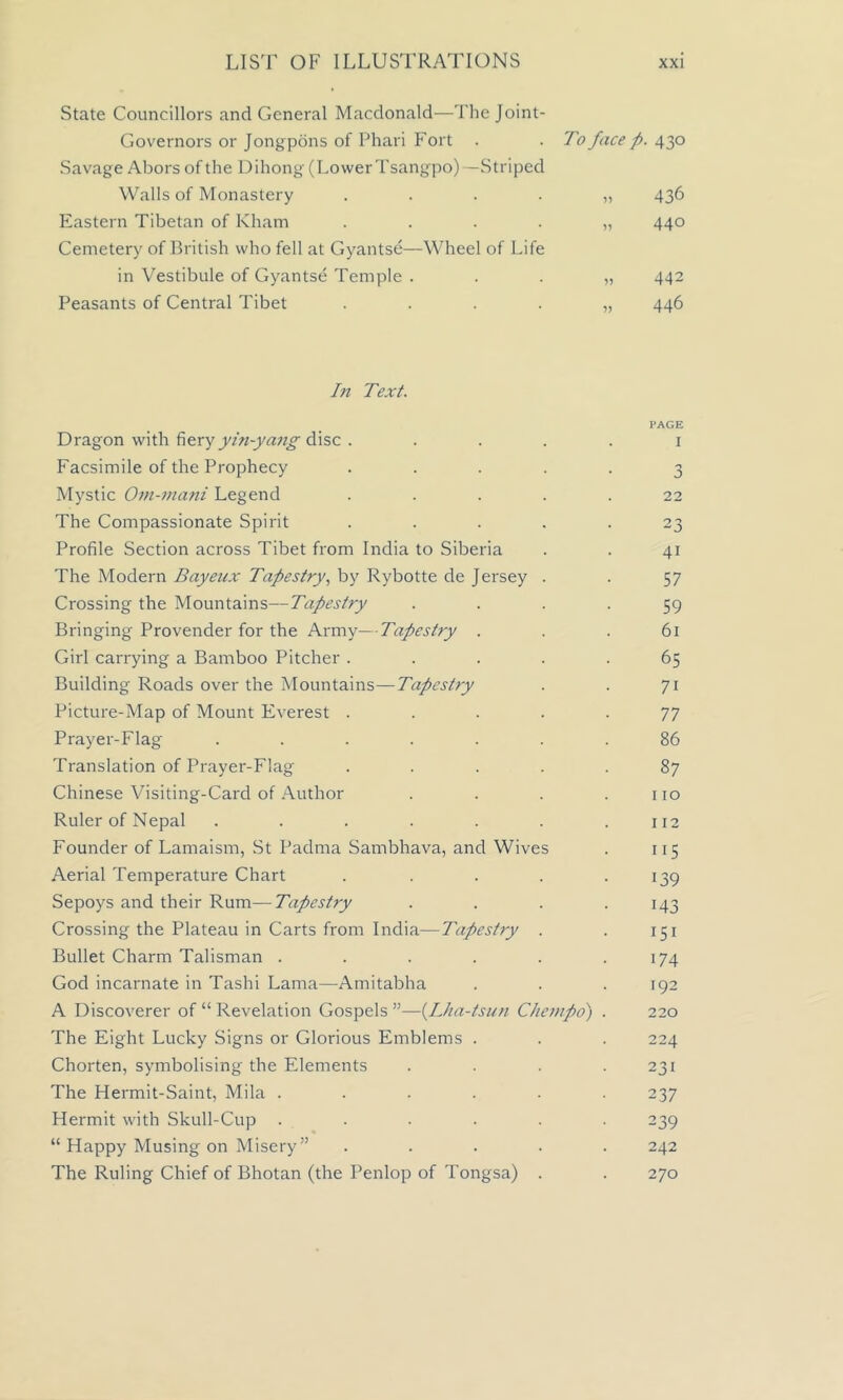 State Councillors and General Macdonald—The Joint- Governors or Jongpons of Phari Fort Savage Abors of the Dihong (LowerTsangpo)—Striped Walls of Monastery .... Eastern Tibetan of Kham .... Cemetery of British who fell at Gyantse—Wheel of Life in Vestibule of Gyantse Temple . Peasants of Central Tibet .... To face p. 430 „ 436 » 440 » 442 » 446 In Text. Dragon with fiery yin-yang disc . Facsimile of the Prophecy .... Mystic Om-mani Legend .... The Compassionate Spirit .... Profile Section across Tibet from India to Siberia The Modern Bayenx Tapestry, by Rybotte de Jersey . Crossing the Mountains—Tapestry Bringing Provender for the Army—Tapestry . Girl carrying a Bamboo Pitcher .... Building Roads over the Mountains—Tapestry Picture-Map of Mount Everest .... Prayer-Flag ...... Translation of Prayer-Flag .... Chinese Visiting-Card of Author Ruler of Nepal ...... Founder of Lamaism, St Padma Sambhava, and Wives Aerial Temperature Chart .... Sepoys and their Rum—Tapestry Crossing the Plateau in Carts from India—Tapestry . Bullet Charm Talisman ..... God incarnate in Tashi Lama—Amitabha A Discoverer of “ Revelation Gospels ”—(Lha-tsun Chempo) The Eight Lucky Signs or Glorious Emblems . Chorten, symbolising the Elements The Hermit-Saint, Mila ..... Hermit with Skull-Cup ..... “ Happy Musing on Misery ” .... The Ruling Chief of Bhotan (the Penlop of Tongsa) . PAGE I o 22 23 41 57 59 61 65 7i 77 86 87 110 112 115 •39 •43 151 •74 192 220 224 231 237 239 242 270