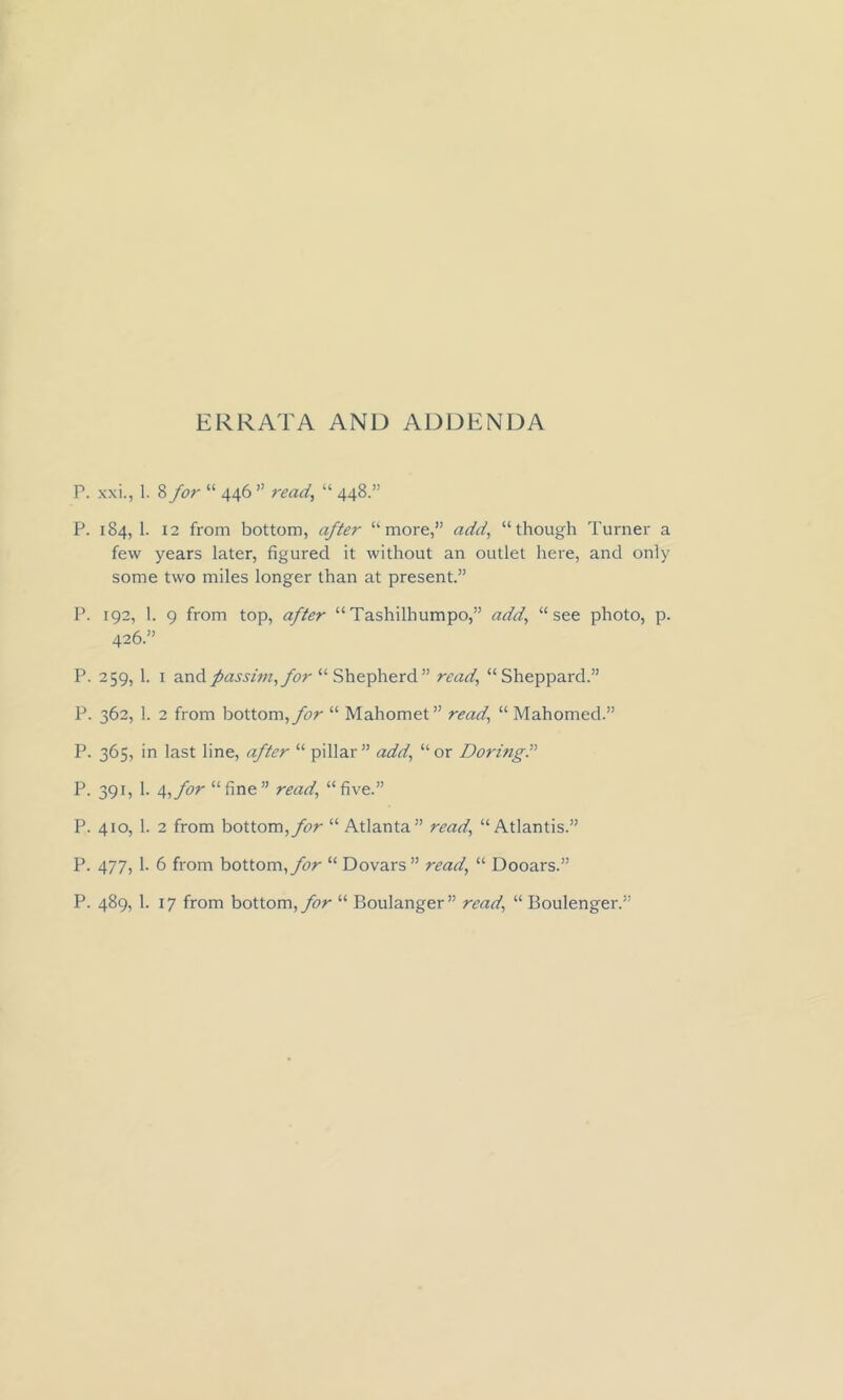 ERRATA AND ADDENDA P. xxi., 1. 8 for “ 446 ” ready “ 448.” P. 184, 1. 12 from bottom, after “ more,” add, “though Turner a few years later, figured it without an outlet here, and only some two miles longer than at present.” P. 192, 1. 9 from top, after “ Tashilhumpo,” add, “see photo, p. 426.” P. 259, 1. 1 and passim, for “Shepherd” read, “Sheppard.” P. 362, 1. 2 from bottom, for “ Mahomet” read, “ Mahomed.” P. 365, in last line, after “ pillar ” add, “ or DoringP P. 391, 1. a,,for “fine” read, “five.” P. 410, 1. 2 from bottom, for “ Atlanta” read, “Atlantis.” P. 477, 1. 6 from bottom, for “ Dovars ” read, “ Dooars.” P. 489, 1. 17 from bottom, for “ Boulanger” read, “ Boulenger.”