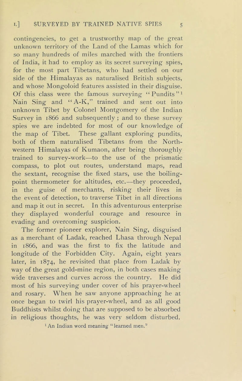 contingencies, to get a trustworthy map of the great unknown territory of the Land of the Lamas which for so many hundreds of miles marched with the frontiers of India, it had to employ as its secret surveying spies, for the most part Tibetans, who had settled on our side of the Himalayas as naturalised British subjects, and whose Mongoloid features assisted in their disguise. Of this class were the famous surveying “Pundits”1 Nain Sing and “A-K,” trained and sent out into unknown Tibet by Colonel Montgomery of the Indian Survey in 1866 and subsequently ; and to these survey spies we are indebted for most of our knowledge of the map of Tibet. These gallant exploring pundits, both of them naturalised Tibetans from the North- western Himalayas of Kumaon, after being thoroughly trained to survey-work—to the use of the prismatic compass, to plot out routes, understand maps, read the sextant, recognise the fixed stars, use the boiling- point thermometer for altitudes, etc.—they proceeded, in the guise of merchants, risking their lives in the event of detection, to traverse Tibet in all directions and map it out in secret. In this adventurous enterprise they displayed wonderful courage and resource in evading and overcoming suspicion. The former pioneer explorer, Nain Sing, disguised as a merchant of Ladak, reached Lhasa through Nepal in 1866, and was the first to fix the latitude and longitude of the Forbidden City. Again, eight years later, in 1874, he revisited that place from Ladak by way of the great gold-mine region, in both cases making wide traverses and curves across the country. He did most of his surveying under cover of his prayer-wheel and rosary. When he saw anyone approaching he at once began to twirl his prayer-wheel, and as all good Buddhists whilst doing that are supposed to be absorbed in religious thoughts, he was very seldom disturbed, 1 An Indian word meaning “learned men.”