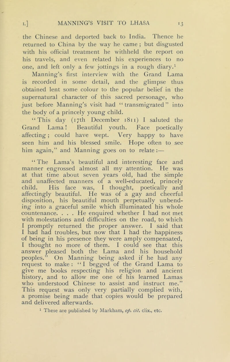 MANNING’S VISIT TO LHASA the Chinese and deported back to India. Thence he returned to China by the way he came ; but disgusted with his official treatment he withheld the report on his travels, and even related his experiences to no one, and left only a few jottings in a rough diary.1 Manning’s first interview with the Grand Lama is recorded in some detail, and the glimpse thus obtained lent some colour to the popular belief in the supernatural character of this sacred personage, who just before Manning’s visit had “transmigrated” into the body of a princely young child. “This day (17th December 1811) I saluted the Grand Lama! Beautiful youth. Face poetically affecting; could have wept. Very happy to have seen him and his blessed smile. Hope often to see him again,” and Manning goes on to relate:— “The Lama’s beautiful and interesting face and manner engrossed almost all my attention. He was at that time about seven years old, had the simple and unaffected manners of a well-educated, princely child. Llis face was, I thought, poetically and affectingly beautiful. He was of a gay and cheerful disposition, his beautiful mouth perpetually unbend- ing into a graceful smile which illuminated his whole countenance. . . . He enquired whether I had not met with molestations and difficulties on the road, to which I promptly returned the proper answer. I said that I had had troubles, but now that I had the happiness of being in his presence they were amply compensated, I thought no more of them. I could see that this answer pleased both the Lama and his household peoples.” On Manning being asked if he had any request to make: “I begged of the Grand Lama to give me books respecting his religion and ancient history, and to allow me one of his learned Lamas who understood Chinese to assist and instruct me.” This request was only very partially complied with, a promise being made that copies would be prepared and delivered afterwards. 1 These are published by Markham, op. cit. clix., etc.