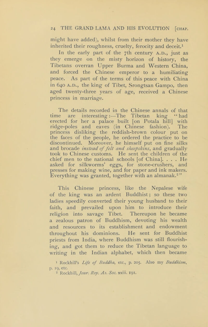 might have added), whilst from their mother they have inherited their roughness, cruelty, ferocity and deceit.1 In the early part of the 7th century a.d., just as they emerge on the misty horizon of history, the Tibetans overran Upper Burma and Western China, and forced the Chinese emperor to a humiliating peace. As part of the terms of this peace with China in 640 A.D., the king of Tibet, Srongtsan Gampo, then aged twenty-three years of age, received a Chinese princess in marriage. The details recorded in the Chinese annals of that time are interesting:—The Tibetan king “had erected for her a palace built [on Potala hill] with ridge-poles and eaves (in Chinese fashion). The princess disliking the reddish-brown colour put on the faces of the people, he ordered the practice to be discontinued. Moreover, he himself put on fine silks and brocade instead of felt and sheepskins, and gradually took to Chinese customs. He sent the children of the chief men to the national schools [of China]. . . . He asked for silkworms’ eggs, for stone-crushers, and presses for making wine, and for paper and ink makers. Everything was granted, together with an almanak.2 ” This Chinese princess, like the Nepalese wife of the king was an ardent Buddhist; so these two ladies speedily converted their young husband to their faith, and prevailed upon him to introduce their religion into savage Tibet. Thereupon he became a zealous patron of Buddhism, devoting his wealth and resources to its establishment and endowment throughout his dominions. He sent for Buddhist priests from India, where Buddhism was still flourish- ing, and got them to reduce the Tibetan language to writing in the Indian alphabet, which then became 1 Rockhill’s Life of Buddha, etc., p. 205. Also my Buddhism, p. 19, etc. 2 Rockliill,/<wr. Roy. As. Soc. xxiii. 191.