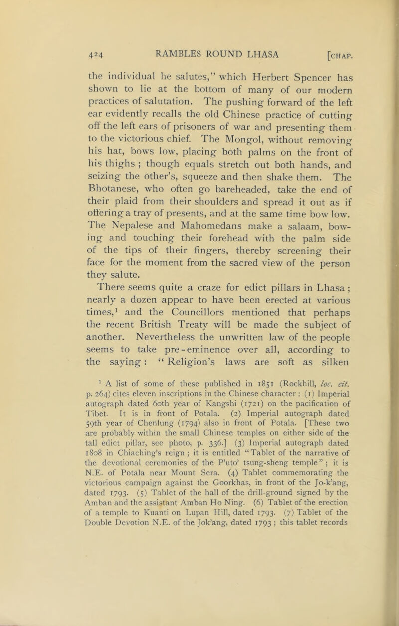 the individual he salutes,” which Herbert Spencer has shown to lie at the bottom of many of our modern practices of salutation. The pushing forward of the left ear evidently recalls the old Chinese practice of cutting off the left ears of prisoners of war and presenting them to the victorious chief. The Mongol, without removing his hat, bows low, placing both palms on the front of his thighs ; though equals stretch out both hands, and seizing the other’s, squeeze and then shake them. The Bhotanese, who often go bareheaded, take the end of their plaid from their shoulders and spread it out as if offering a tray of presents, and at the same time bow low. The Nepalese and Mahomedans make a salaam, bow- ing and touching their forehead with the palm side of the tips of their fingers, thereby screening their face for the moment from the sacred view of the person they salute. There seems quite a craze for edict pillars in Lhasa ; nearly a dozen appear to have been erected at various times,1 and the Councillors mentioned that perhaps the recent British Treaty will be made the subject of another. Nevertheless the unwritten law of the people seems to take pre-eminence over all, according to the saying: “ Religion’s laws are soft as silken 1 A list of some of these published in 1851 (Rockhill, loc. cit. p. 264) cites eleven inscriptions in the Chinese character : (1) Imperial autograph dated 60th year of Kangshi (1721) on the pacification of Tibet. It is in front of Potala. (2) Imperial autograph dated 59th year of Chenlung (1794) also in front of Potala. [These two are probably within the small Chinese temples on either side of the tall edict pillar, see photo, p. 336.] (3) Imperial autograph dated 1808 in Chiaching’s reign ; it is entitled “Tablet of the narrative of the devotional ceremonies of the P’uto’ tsung-sheng temple”; it is N.E. of Potala near Mount Sera. (4) Tablet commemorating the victorious campaign against the Goorkhas, in front of the Jo-k’ang, dated 1793. (5) Tablet of the hall of the drill-ground signed by the Amban and the assistant Amban Ho Ning. (6) Tablet of the erection of a temple to Kuanti on Lupan Hill, dated 1793. (7) Tablet of the Double Devotion N.E. of the Jok’ang, dated 1793 > this tablet records