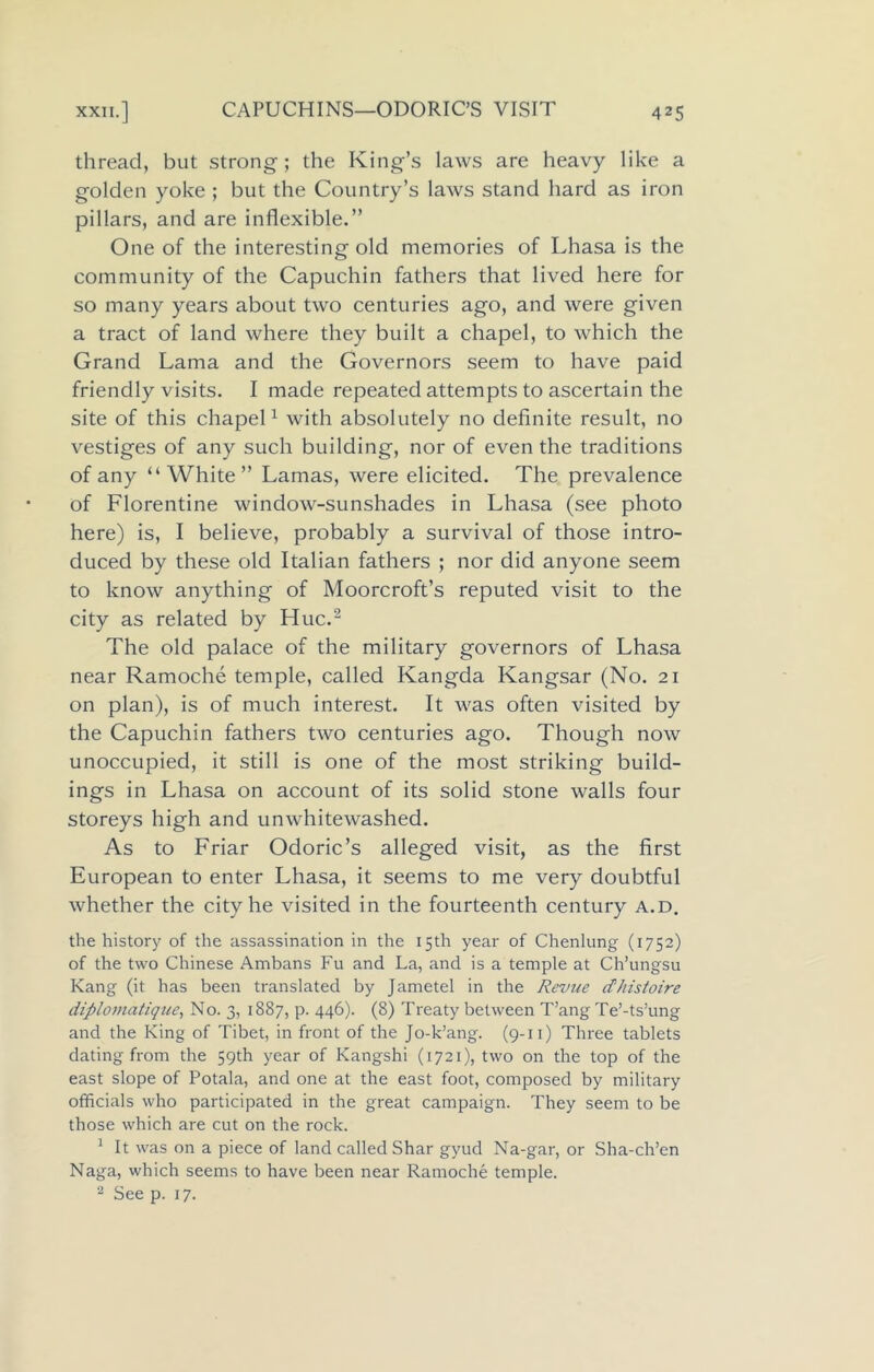 thread, but strong; the King’s laws are heavy like a golden yoke ; but the Country’s laws stand hard as iron pillars, and are inflexible.” One of the interesting old memories of Lhasa is the community of the Capuchin fathers that lived here for so many years about two centuries ago, and were given a tract of land where they built a chapel, to which the Grand Lama and the Governors seem to have paid friendly visits. I made repeated attempts to ascertain the site of this chapel1 with absolutely no definite result, no vestiges of any such building, nor of even the traditions of any “ White” Lamas, were elicited. The prevalence of Florentine window-sunshades in Lhasa (see photo here) is, I believe, probably a survival of those intro- duced by these old Italian fathers ; nor did anyone seem to know anything of Moorcroft’s reputed visit to the city as related by Hue.2 The old palace of the military governors of Lhasa near Ramoche temple, called Kangda Kangsar (No. 21 on plan), is of much interest. It was often visited by the Capuchin fathers two centuries ago. Though now unoccupied, it still is one of the most striking build- ings in Lhasa on account of its solid stone walls four storeys high and unwhitewashed. As to Friar Odoric’s alleged visit, as the first European to enter Lhasa, it seems to me very doubtful whether the city he visited in the fourteenth century a.d. the history of the assassination in the 15th year of Chenlung (1752) of the two Chinese Ambans Fu and La, and is a temple at Ch’ungsu Kang (it has been translated by Jametel in the Revue dhistoire diplomatique, No. 3, 1887, p. 446). (8) Treaty between T’ang Te’-ts’ung and the King of Tibet, in front of the Jo-k’ang. (9-11) Three tablets dating from the 59th year of Kangshi (1721), two on the top of the east slope of Potala, and one at the east foot, composed by military officials who participated in the great campaign. They seem to be those which are cut on the rock. 1 It was on a piece of land called Shar gyud Na-gar, or Sha-ch’en Naga, which seems to have been near Ramoche temple. 2 See p. 17.