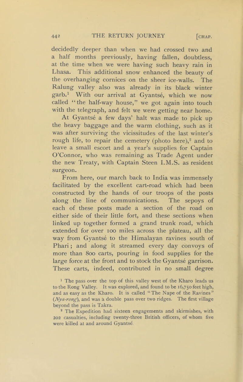 decidedly deeper than when we had crossed two and a half months previously, having fallen, doubtless, at the time when we were having such heavy rain in Lhasa. This additional snow enhanced the beauty of the overhanging cornices on the sheer ice-walls. The Ralung valley also was already in its black winter garb.1 With our arrival at Gyantse, which we now called “the half-way house,” we got again into touch with the telegraph, and felt we were getting near home. At Gyantse a few days’ halt was made to pick up the heavy baggage and the warm clothing, such as it was after surviving the vicissitudes of the last winter’s rough life, to repair the cemetery (photo here),2 and to leave a small escort and a year’s supplies for Captain O’Connor, who was remaining as Trade Agent under the new Treaty, with Captain Steen I.M.S. as resident surgeon. From here, our march back to India was immensely facilitated by the excellent cart-road which had been constructed by the hands of our troops of the posts along the line of communications. The sepoys of each of these posts made a section of the road on either side of their little fort, and these sections when linked up together formed a grand trunk road, which extended for over ioo miles across the plateau, all the way from Gyantse to the Himalayan ravines south of Phari ; and along it streamed every day convoys of more than 800 carts, pouring in food supplies for the large force at the front and to stock the Gyantse garrison. These carts, indeed, contributed in no small degree 1 The pass over the top of this valley west of the Kharo leads us to the Rong Valley. It was explored, and found to be 16,750 feet high, and as easy as the Kharo. It is called “The Nape of the Ravines” (Nya-rong), and was a double pass over two ridges. The first village beyond the pass is Takra. 2 The Expedition had sixteen engagements and skirmishes, with 202 casualties, including twenty-three British officers, of whom five were killed at and around Gyantse.