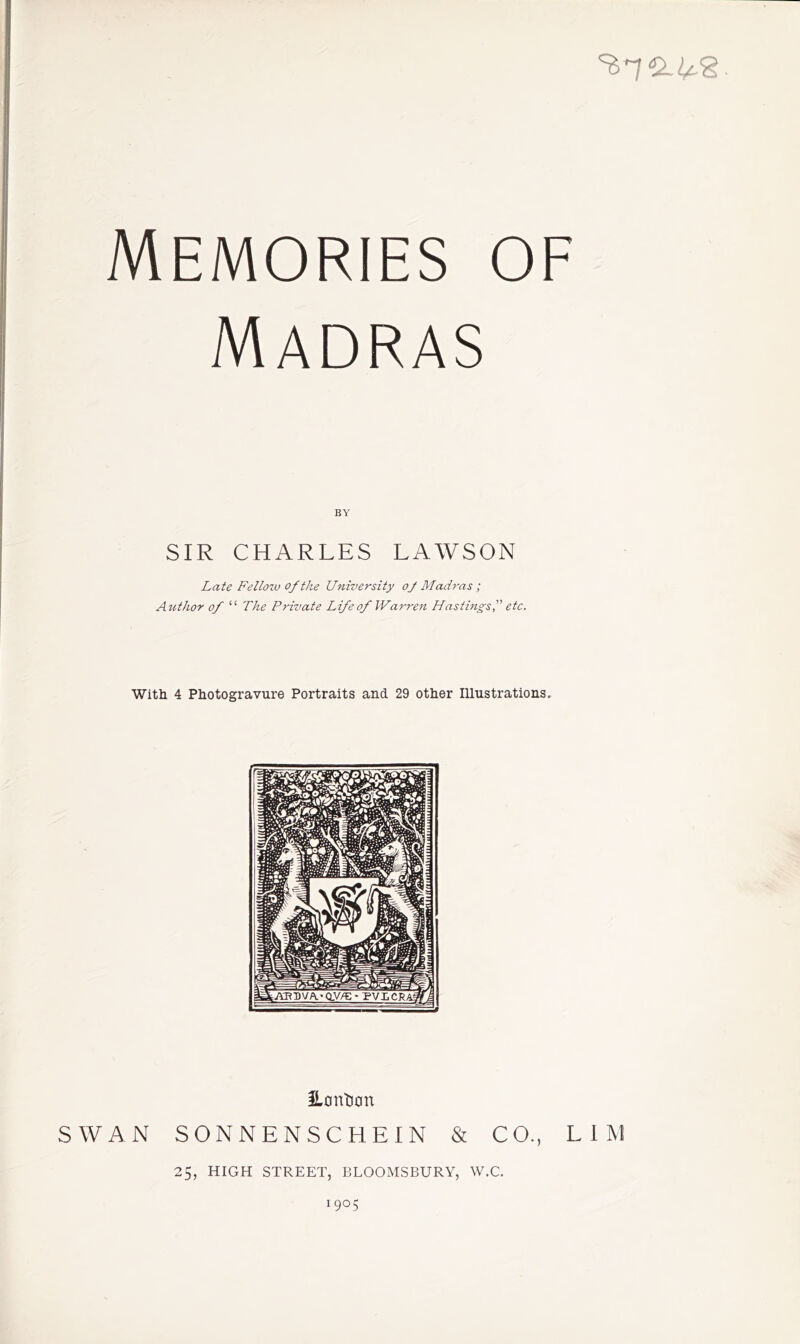 Madras BY SIR CHARLES LAWSON Late Fellozv of the University of Madras ; Aiithor of “ The Private Life of Warren Hastings f etc. With 4 Photogravure Portraits and 29 other Illustrations, iLcinti0n SWAN SONNENSCHEIN & CO., LIM 25, HIGH STREET, BLOOMSBURY, W.C. 1905