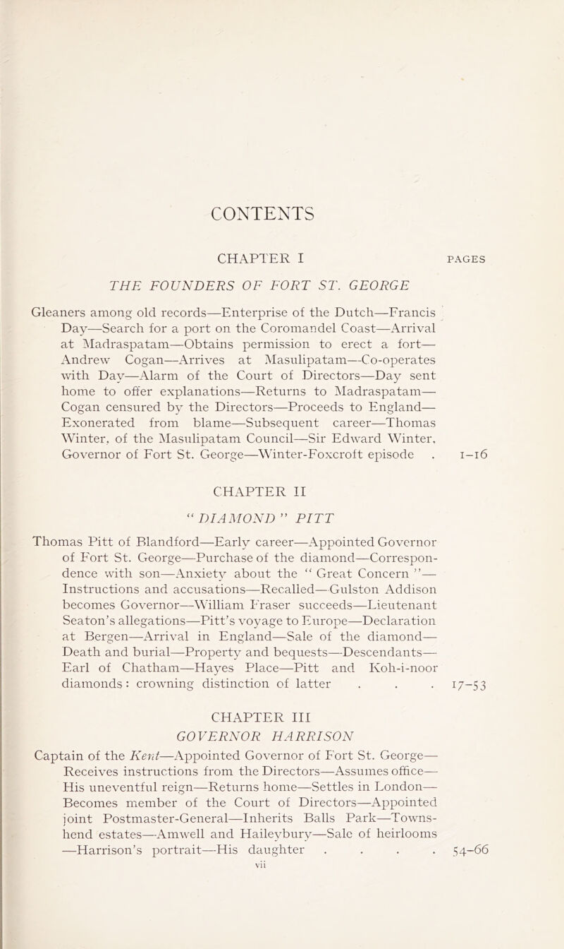 CONTENTS CHAPTER I THE FOUNDERS OF FORT ST. GEORGE Gleaners among old records—Enterprise of the Dutch—Erancis Day—Search for a port on the CoromaDdel Coast—Arrival at IMadraspatam—Obtains permission to erect a fort— Andrew Cogan—Arrives at Masiilipatam—Co-operates with Day—Alarm of the Court of Directors—Day sent home to offer explanations—Returns to Madraspatam— Cogan censured by the Directors—Proceeds to England— Exonerated from blame—Subsequent career—Thomas Winter., of the Masulipatam Council—Sir Edward Winter, Governor of Eort St. George—Winter-Eoxcroft episode CHAPTER H “ DIAMOND ” PITT Thomas Pitt of Blandford—Early career—Appointed Governor of Fort St. George—Purchase of the diamond—Correspon- dence with son—AnxieW about the “ Great Concern ”— Instructions and accusations—Recalled—Gulston Addison becomes Governor—William Fraser succeeds—Lieutenant Seaton’s allegations—Pitt’s voyage to Europe—Declaration at Bergen—Arrival in England—Sale of the diamond— Death and burial—Property and bequests—Descendants— Earl of Chatham—Hayes Place—Pitt and Koh-i-noor diamonds : crowning distinction of latter CHAPTER HI GOVERNOR HARRISON Captain of the Kent—Appointed Governor of Fort St. George— Receives instructions from the Directors—Assumes office— His uneventful reign—Returns home—Settles in London— Becomes member of the Court of Directors—Appointed joint Postmaster-General—Inherits Balls Park—Towns- hend estates—Amwell and Haileybury—Sale of heirlooms —Harrison’s portrait—His daughter .... vii PAGES I-l6 17-53 54-66