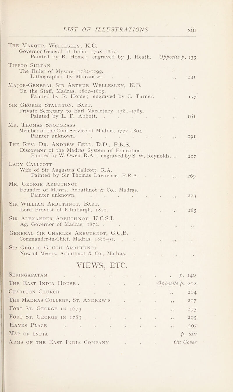 LIST OF ILLUSTRATIONS Xlll The Marquis Wellesley, K.G. Governor General of India, 1798-1805. Painted by R. Home ; engraved by J. Heath. Opposite p. 133 Tippoo Sultan The Ruler of Mysore, 1782-1799. Lithographed by Mauzaisse. . . . . > t 141 JMajor-General Sir Arthur Wellesley, K.B. On the Staff, Madras, 1802-1805. Painted by R. Home ; engraved by C. Turner. > I 157 Sir George Staunton, Bart. Private Secretary to Earl Macartney, 1781-1785. Painted by L. F. Abbott. .... * t > 161 ]\Ir. Thomas Snodgrass Member of the Civil Service of Madras, 1777-1804 Painter unknown. ..... * y y 191 The Rev. Dr. Andrew Bell, D.D., F.R.S. Discoverer of the Madras System of Education. Painted by W. Owen, R.A. ; engraved by S. W. Reynolds. ,, 207 Lady Callcott Wife of Sir Augustus Callcott, R.A. Painted by Sir Thomas Lawrence, P.R.A. 269 Mr. George Arbuthnot Founder of Messrs. Arbuthnot & Co., Madras. Painter unknown. ..... • f) 273 Sir William Arbuthnot, Bart. Lord Provost of Edinburgh, 1822. • y y CO Sir Alexander Arbuthnot, K.C.S.I. Ag. Governor of iMadras, 1872. . ... • ); t) General Sir Charles Arbuthnot, G.C.B. Commander-in-Chief, Madras, 1886-91. • y > ) y Sir George Gough Arbuthnot Now of Messrs. Arbuthnot & Co., Madras. * } > ) } VIEWS, etc. Seringapatam ....... . p. 140 The East India House ..... Opposite p. 202 Charlton Church ...... 204 The Madras College, St. Andrew’s 217 Fort St. George in 1673 293 Fort St. George in 1783 . . . . . 295 Hayes Place ....... ^ * 297 Map of India ....... P- xiv Arms of the East India Company On Cover