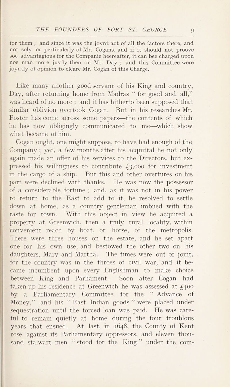 for them ; and since it was the joynt act of all the factors there, and not soly or perticulerly of Mr. Cogans, and if it should not proove soe advantagious for the Companie heereafter, it can bee charged upon noe man more justly then on Mr. Day ; and this Committee were joyntly of opinion to cleare Mr. Cogan of this Charge. Like many another good servant of his King and country, Day, after returning home from Madras “ for good and all,” was heard of no more ; and it has hitherto been supposed that similar oblivion overtook Cogan. But in his researches Mr. Foster has come across some papers—the contents of which he has now obligingly communicated to me—-which show what became of him. Cogan ought, one might suppose, to have had enough of the Company ; yet, a few months after his acquittal he not only again made an offer of his services to the Directors, but ex- pressed his willingness to contribute £3,000 for investment in the cargo of a ship. But this and other overtures on his part were declined with thanks. He was now the possessor of a considerable fortune ; and, as it was not in his power to return to the East to add to it, he resolved to settle i down at home, as a country gentleman imbued with the taste for town. With this object in view he acquired a property at Greenwich, then a truly rural locality, within convenient reach by boat, or horse, of the metropolis. There were three houses on the estate, and he set apart one for his own use, and bestowed the other two on his daughters, Mary and Martha. The times were out of joint, for the country was in the throes of civil war, and it be- came incumbent upon every Englishman to make choice between King and Parliament. Soon after Cogan had taken up his residence at Greenwich he was assessed at £400 by a Parliamentary Committee for the “ Advance of Money,” and his “ East Indian goods ” were placed under sequestration until the forced loan was paid. He was care- ful to remain quietly at home during the four troublous years that ensued. At last, in 1648, the County of Kent rose against its Parliamentary oppressors, and eleven thou- sand stalwart men “ stood for the King ” under the com-