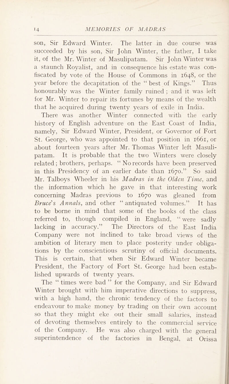 son, Sir Edward Winter. The latter in due course was succeeded by his son, Sir John Winter, the father, I take it, of the Mr. Winter of Masulipatam. Sir John Winter was a staunch Royalist, and in consequence his estate was con- fiscated by vote of the House of Commons in 1648, or the year before the decapitation of the “ best of Kings.” Thus honourably was the Winter family ruined ; and it was left for Mr. Winter to repair its fortunes by means of the wealth that he acquired during twenty years of exile in India. There was another Winter connected with the early history of English adventure on the East Coast of India, namely. Sir Edward Winter, President, or Governor of Fort St. George, who was appointed to that position in 1661, or about fourteen years after Mr. Thomas Winter left Masuli- patam. It is probable that the two Winters were closely related; brothers, perhaps. “ No records have been preserved in this Presidency of an earlier date than 1670.” So said Mr. Talboys Wheeler in his Madras in the Olden Time, and the information which he gave in that interesting work concerning Madras previous to 1670 was gleaned from Bruce’s Annals, and other “ antiquated volumes.” It has to be borne in mind that some of the books of the class referred to, though compiled in England, were sadly lacking in accuracy.” The Directors of the East India Company were not inclined to take broad views of the ambition of literary men to place posterity under obliga- tions by the conscientious scrutiny of official documents. This is certain, that when Sir Edward Winter became President, the Factory of Fort St. George had been estab- lished upwards of twenty years. The “ times were bad ” for the Company, and Sir Edward Winter brought with him imperative directions to suppress, with a high hand, the chronic tendency of the factors to endeavour to make money by trading on their own account so that they might eke out their small salaries, instead of devoting themselves entirely to the commercial service of the Company. He was also charged with the general superintendence of the factories in Bengal, at Orissa