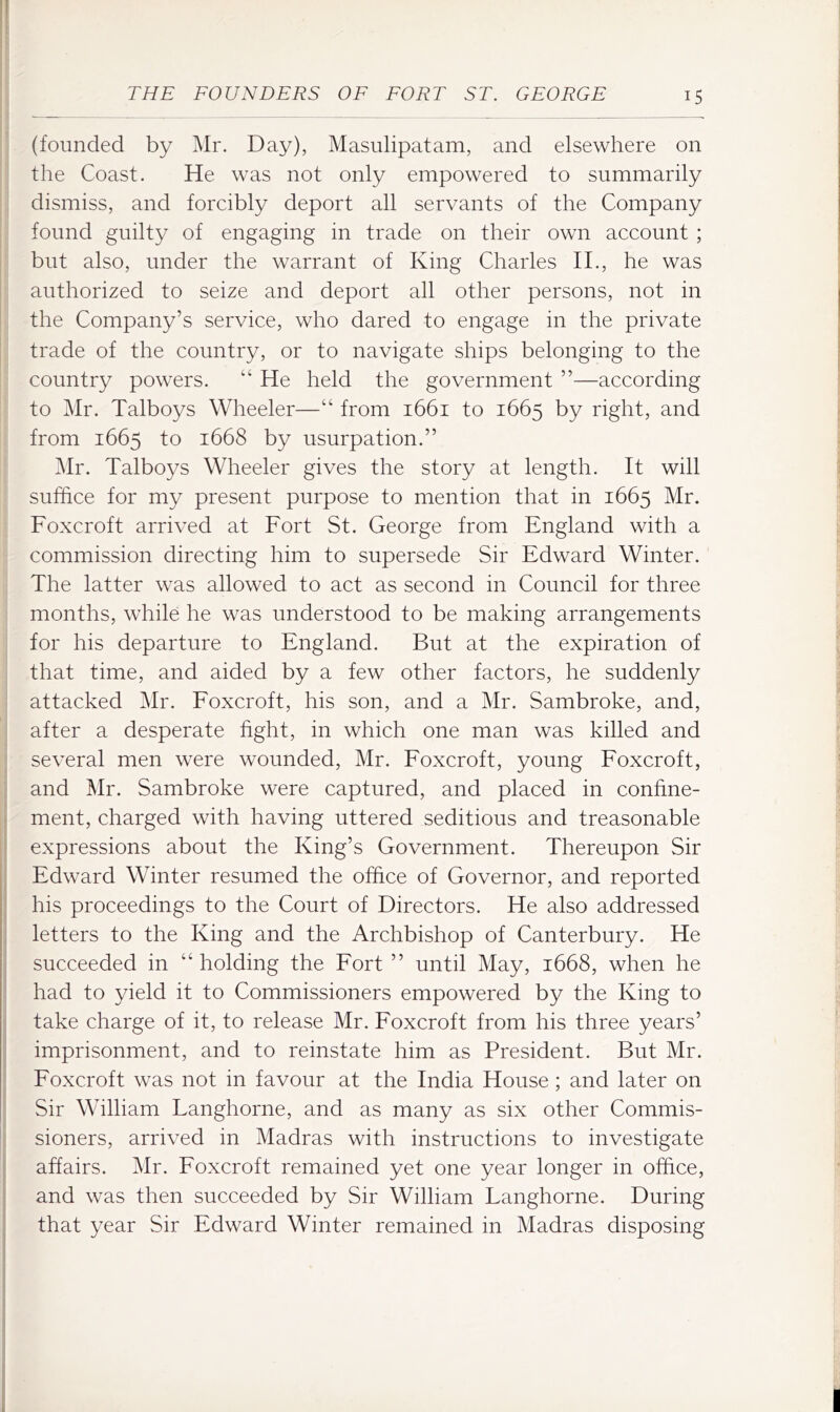 (founded by Mr. Day), Masulipatam, and elsewhere on the Coast. He was not only empowered to summarily dismiss, and forcibly deport all servants of the Company found guilty of engaging in trade on their own account ; but also, under the warrant of King Charles II., he was authorized to seize and deport all other persons, not in the Company’s service, who dared to engage in the private trade of the country, or to navigate ships belonging to the country powers. “ He held the government ”—according to Mr. Talboys Wheeler—“ from 1661 to 1665 by right, and from 1665 to 1668 by usurpation.” Mr. Talboys Wheeler gives the story at length. It will suffice for my present purpose to mention that in 1665 Mr. Foxcroft arrived at Fort St. George from England with a commission directing him to supersede Sir Edward Winter. The latter was allowed to act as second in Council for three months, while he was understood to be making arrangements for his departure to England. But at the expiration of that time, and aided by a few other factors, he suddenly attacked Mr. Eoxcroft, his son, and a Mr. Sambroke, and, after a desperate fight, in which one man was killed and several men were wounded, Mr. Eoxcroft, young Eoxcroft, and Mr. Sambroke were captured, and placed in confine- i ment, charged with having uttered seditious and treasonable ' expressions about the King’s Government. Thereupon Sir ; Edward Winter resumed the office of Governor, and reported his proceedings to the Court of Directors. He also addressed letters to the King and the Archbishop of Canterbury. He succeeded in “holding the Eort ” until May, 1668, when he had to yield it to Commissioners empowered by the King to take charge of it, to release Mr. Eoxcroft from his three years’ imprisonment, and to reinstate him as President. But Mr. Eoxcroft was not in favour at the India House ; and later on Sir William Langhorne, and as many as six other Commis- sioners, arrived in Madras with instructions to investigate affairs. Mr. Eoxcroft remained yet one year longer in office, i and was then succeeded by Sir William Langhorne. During ;j that year Sir Edward Winter remained in Madras disposing