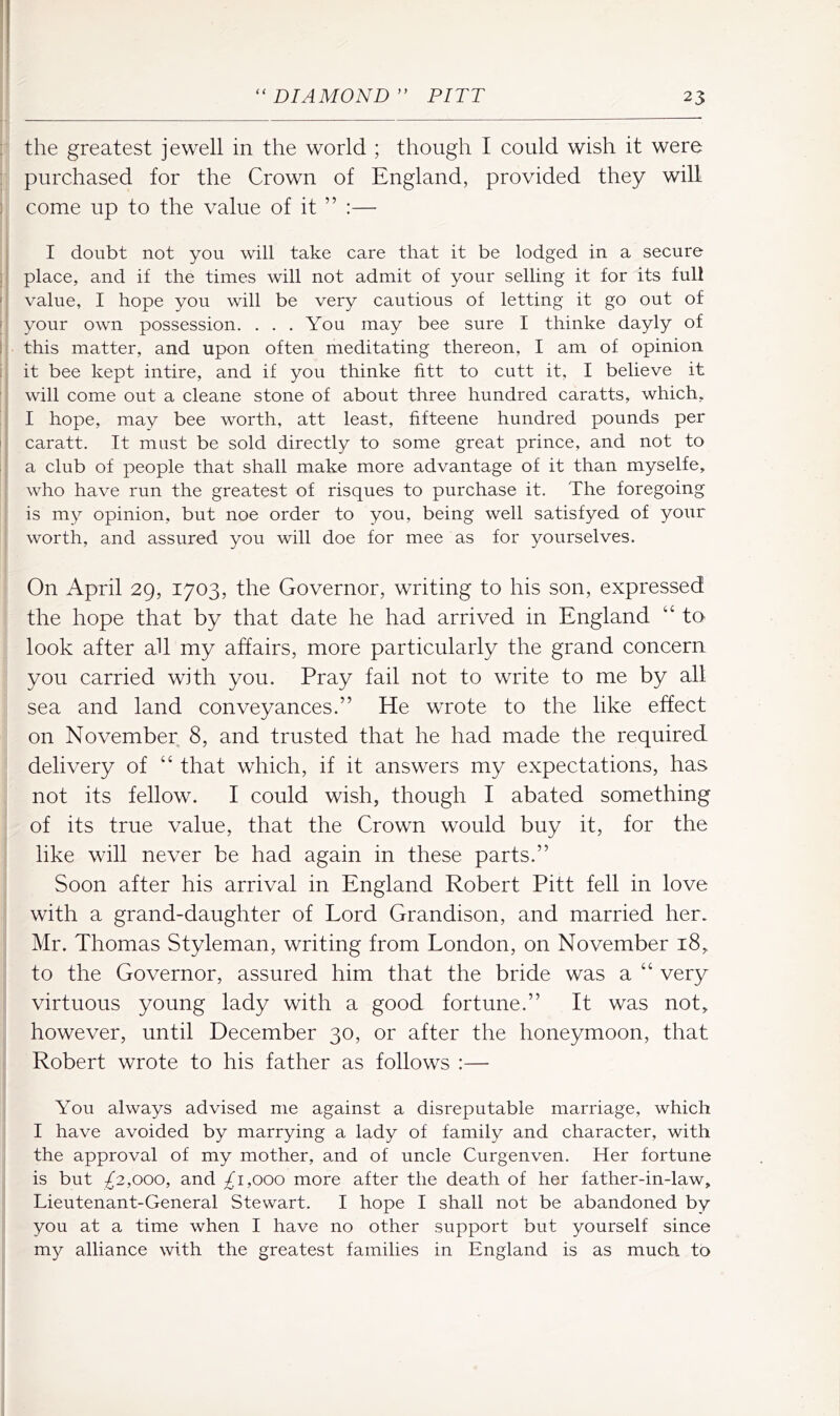 : the greatest jewell in the world ; though I could wish it were purchased for the Crown of England, provided they will ) come up to the value of it ” :— I doubt not you will take care that it be lodged in a secure : place, and if the times will not admit of your selling it for its full ' value, I hope you will be very cautious of letting it go out of I your own possession. ... You may bee sure I thinke dayly of I this matter, and upon often meditating thereon, I am of opinion ij it bee kept intire, and if you thinke fitt to cutt it, I believe it will come out a cleane stone of about three hundred caratts, which, I hope, may bee worth, att least, fifteene hundred pounds per I caratt. It must be sold directly to some great prince, and not to ; a club of people that shall make more advantage of it than myselfe, who have run the greatest of risques to purchase it. The foregoing is my opinion, but noe order to you, being well satisfyed of your worth, and assured you will doe for mee as for yourselves. On April 29, 1703, the Governor, writing to his son, expressed the hope that by that date he had arrived in England “ to look after all my affairs, more particularly the grand concern you carried with you. Pray fail not to write to me by all sea and land conveyances.” He wrote to the like effect on November 8, and trusted that he had made the required delivery of “ that which, if it answers my expectations, has not its fellow. I could wish, though I abated something of its true value, that the Crown would buy it, for the like will never be had again in these parts.” Soon after his arrival in England Robert Pitt fell in love with a grand-daughter of Lord Grandison, and married her. Mr. Thomas Styleman, writing from London, on November 18, to the Governor, assured him that the bride was a “ very virtuous young lady with a good fortune.” It was not, however, until December 30, or after the honeymoon, that Robert wrote to his father as follows :— You always advised me against a disreputable marriage, which I have avoided by marrying a lady of family and character, with the approval of my mother, and of uncle Curgenven. Her fortune is but £2,000, and 1,000 more after the death of her father-in-law, Lieutenant-General Stewart. I hope I shall not be abandoned by you at a time when I have no other support but yourself since my alliance with the greatest families in England is as much to