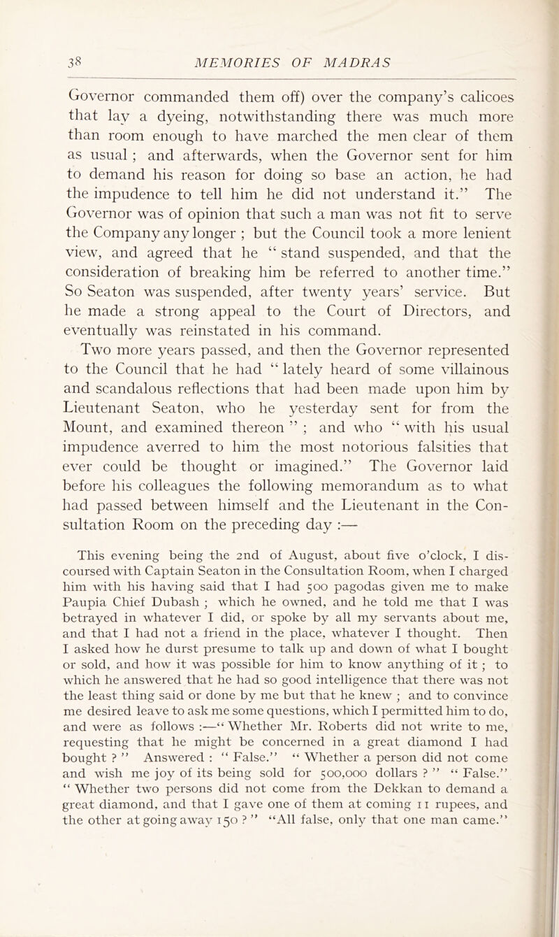 Governor commanded them off) over the company’s calicoes that lay a dyeing, notwithstanding there was much more than room enough to have marched the men clear of them as usual; and afterwards, when the Governor sent for him to demand his reason for doing so base an action, he had the impudence to tell him he did not understand it.” The Governor was of opinion that such a man was not fit to serve the Company any longer ; but the Council took a more lenient view, and agreed that he “ stand suspended, and that the consideration of breaking him be referred to another time.” So Seaton was suspended, after twenty years’ service. But he made a strong appeal to the Court of Directors, and eventually was reinstated in his command. Two more years passed, and then the Governor represented to the Council that he had “ lately heard of some villainous and scandalous reflections that had been made upon him by Lieutenant Seaton, who he yesterday sent for from the Mount, and examined thereon ” ; and who “ with his usual impudence averred to him the most notorious falsities that ever could be thought or imagined.” The Governor laid before his colleagues the following memorandum as to what had passed between himself and the Lieutenant in the Con- sultation Room on the preceding day :— This evening being the 2nd of August, about five o’clock, I dis- coursed with Captain Seaton in the Consultation Room, when I charged him with his having said that I had 500 pagodas given me to make Paupia Chief Dubash ; which he owned, and he told me that I was betrayed in whatever I did, or spoke by all my servants about me, and that I had not a friend in the place, whatever I thought. Then I asked how he durst presume to talk up and down of what I bought or sold, and how it was possible for him to know anything of it ; to which he answered that he had so good intelligence that there was not the least thing said or done by me but that he knew ; and to convince me desired leave to ask me some questions, which I permitted him to do, and were as follows :—“ Whether Mr. Roberts did not write to me, requesting that he might be concerned in a great diamond I had bought ? ” Answered : “ False.” “ Whether a person did not come and wish me joy of its being sold for 500,000 dollars ? ” “ False.” “ Whether two persons did not come from the Dekkan to demand a great diamond, and that I gave one of them at coming 11 rupees, and the other at going away 150 ? ” “All false, only that one man came.”