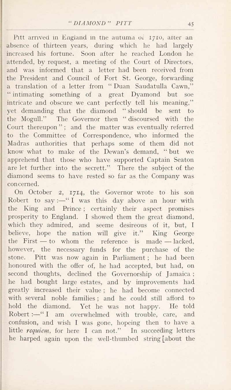 Pitt arrived in England in tire autumn oi 1710, alter an absence of thirteen years, during which he had largely increased his fortune. Soon after he reached London he attended, by request, a meeting of the Court of Directors, and w^as informed that a letter had been received from the President and Council of Fort St. George, forwarding a translation of a letter from “ Duan Saudatulla Cawn,” “ intimating something of a great Dyamond but soe intricate and obscure we cant perfectly tell his meaning,” yet demanding that the diamond “ should be sent to the Mogull.” The Governor then “ discoursed with the Court thereupon ” ; and the matter was eventually referred to the Committee of Correspondence, who informed the Madras authorities that perhaps some of them did not know what to make of the Dewan’s demand, “ but we apprehend that those who have supported Captain Seaton are let further into the secrett.” There the subject of the diamond seems to have rested so far as the Company was concerned. On October 2, 1714, the Governor wrote to his son Robert to say :—“ I was this day above an hour with the King and Prince ; certainly their aspect promises prosperity to England. I showed them the great diamond, which they admired, and seeme desireous of it, but, I believe, hope the nation will give it.” King George the First — to whom the reference is made — lacked, however, the necessary funds for the purchase of the stone. Pitt was now again in Parliament ; he had been honoured with the offer of, he had accepted, but had, on second thoughts, declined the Governorship of Jamaica ; he had bought large estates, and by improvements had greatly increased their value ; he had become connected with several noble families ; and he could still afford to hold the diamond. Yet he was not happy. He told Robert :—“ I am overwhelmed with trouble, care, and confusion, and wish I was gone, hopeing then to have a little requie^n, for here I can not.” In succeeding letters he harped again upon the well-thumbed string [about the