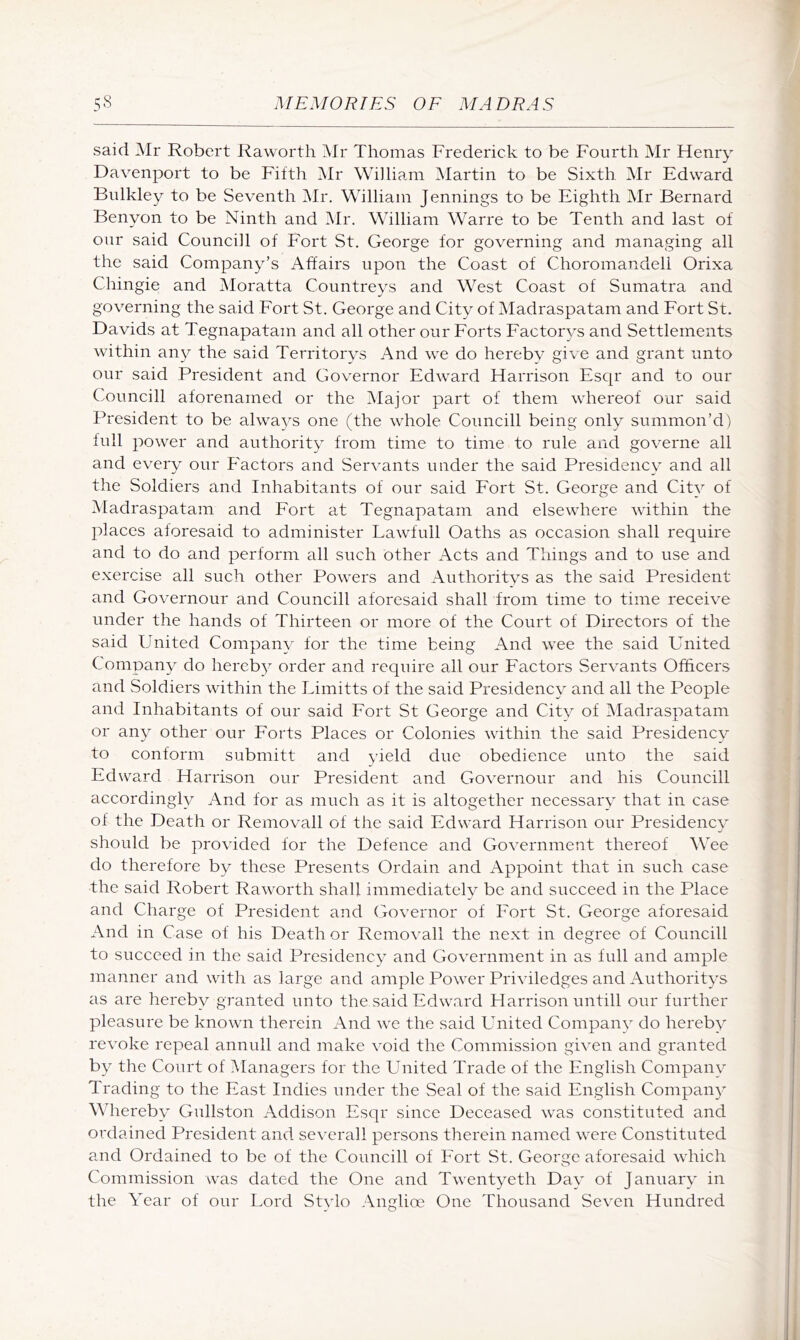 said Mr Robert Raworth Mr Thomas Frederick to be Fourth Mr Henry Davenport to be Fifth Mr William Martin to be Sixth Mr Edward Biilkley to be Seventh iMr. William Jennings to be Eighth Mr Bernard Benyon to be Ninth and Mr. William Warre to be Tenth and last of our said Councill of Eort St. George for governing and managing all the said Company’s Affairs upon the Coast of Choromandell Orixa Chingie and Moratta Countreys and West Coast of Sumatra and governing the said Fort St. George and City of Madraspatam and Fort St. Davids at Tegnapatam and all other our Forts Factorys and Settlements within an}^ the said Territorys And we do hereby give and grant unto our said President and Governor Edward Harrison Esqr and to our Councill aforenamed or the Major part of them whereof our said President to be always one (the whole Councill being only summon’d) full power and authority from time to time to rule and governe all and every our Eactors and Servants under the said Presidency and all the Soldiers and Inhabitants of our said Fort St. George and City of Madraspatam and Fort at Tegnapatam and elsewhere within the id aces aforesaid to administer Lawfull Oaths as occasion shall require and to do and perform all such other Acts and Things and to use and exercise all such other Powers and Authoritvs as the said President and Governour and Councill aforesaid shall from time to time receive under the hands of Thirteen or more of the Court of Directors of the said United Company for the time being And wee the said United Company do hereb)^ order and require all our Factors Servants Officers and Soldiers within the Limitts of the said Presidency and all the People and Inhabitants of our said Fort St George and Citv of iMadraspatam or any other our Forts Places or Colonies within the said Presidency to conform submitt and yield due obedience unto the said Edward Harrison our President and Governour and his Councill accordingly And for as much as it is altogether necessary that in case of the Death or Removall of the said Edward Harrison our Presidencv should be provided for the Defence and Government thereof AVee do therefore by these Presents Ordain and Appoint that in such case the said Robert Raw^orth shall immediately be and succeed in the Place and Charge of President and Governor of Fort St. George aforesaid And in Case of his Death or Removall the next in degree of Councill to succeed in the said Presidency and Government in as full and ample manner and with as large and ample Powder Priviledges and Authoritys as are hereby granted unto the said Edward Flarrison untill our further pleasure be known therein And we the said United Company do hereby revoke repeal annuli and make void the Commission given and granted by the Court of Managers for the United Trade of the English Company Trading to the East Indies under the Seal of the said English Company Whereby Gullston Addison Esqr since Deceased w^as constituted and ordained President and severall persons therein named were Constituted and Ordained to be of the Councill of Fort St. George aforesaid which Commission was dated the One and Tw^entyeth Day of January in the Year of our Lord Stvlo Anglioe One Thousand Seven Hundred