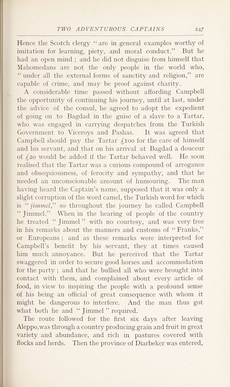 Hence the Scotch clergy are in general examples worthy of imitation for learning, piety, and moral conduct.” But he had an open mind ; and he did not disguise from himself that Mahomedans are not the only people in the world who, “ under all the external forms of sanctity and religion,” are capable of crime, and may be proof against charity. A considerable time passed without affording Campbell the opportunity of continuing his journey, until at last, under the advice of the consul, he agreed to adopt the expedient of going on to Bagdad in the guise of a slave to a Tartar, who was engaged in carrying despatches from the Turkish Government to Viceroys and Pashas. It was agreed that Campbell should pay the Tartar £100 for the care of himself and his servant, and that on his arrival at Bagdad a douceur of £20 would be added if the Tartar behaved well. He soon realised that the Tartar was a curious compound of arrogance and obsequiousness, of ferocity and sympathy, and that he needed an unconscionable amount of humouring. The man having heard the Captain’s name, supposed that it was only a slight corruption of the word camel, the Turkish word for which is “ jimmel£ so throughout the journey he called Campbell “ Jimmel.” When in the hearing of people of the country he treated “Jimmel” with no courtesy, and was very free in his remarks about the manners and customs of “’ Franks,” or Europeans ; and as these remarks were interpreted for Campbell’s beneht by his servant, they at times caused him much annoyance. But he perceived that the Tartar swaggered in order to secure good horses and accommodation for the party ; and that he bullied all who were brought into contact with them, and complained about every article of food, in view to inspiring the people with a profound sense of his being an official of great consequence with whom it might be dangerous to interfere. And the man thus got what both he and “ Jimmel ” required. The route followed for the hrst six days after leaving Aleppo,was through a country producing grain and fruit in great variety and abundance, and rich in pastures covered with flocks and herds. Then the province of Diarbeker was entered.
