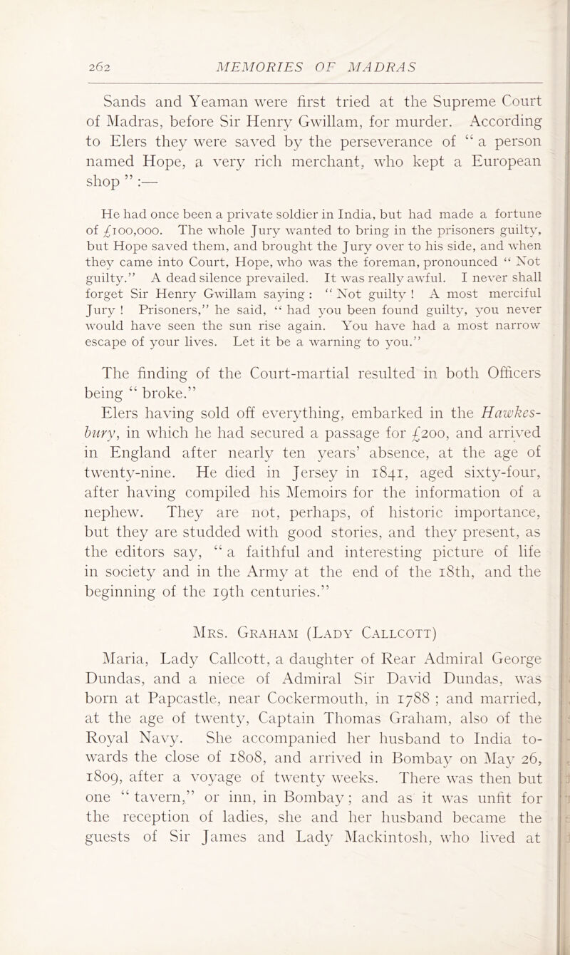 Sands and Yeaman were first tried at the Supreme Court of Madras, before Sir Henry Gwillam, for murder. According to Elers they were saved by the perseverance of “ a person named Hope, a very rich merchant, who kept a European shop ” :— He had once been a private soldier in India, but had made a fortune of ^100,000. The whole Jury wanted to bring in the prisoners guilty, but Hope saved them, and brought the Jury over to his side, and when they came into Court, Hope, who was the foreman, pronounced “ Xot guilty.” A dead silence prevailed. It was really awful. I never shall forget Sir Henry Gwillam saying : ‘‘Not guiltv ! A most merciful Jury ! Prisoners,” he said, “ had you been found guilty, you never would have seen the sun rise again. You have had a mmst narrow escape of your lives. Let it be a warning to you.” The finding of the Court-martial resulted in both Officers being “ broke.” Elers having sold off everything, embarked in the Hawkes- bury, in which he had secured a passage for £200, and arrived in England after nearly ten years’ absence, at the age of twenty-nine. He died in Jersey in 1841, aged sixty-four, after having compiled his Memoirs for the information of a nephew. They are not, perhaps, of historic importance, but they are studded with good stories, and they present, as the editors say, “ a faithful and interesting picture of life in society and in the Army at the end of the i8th, and the beginning of the 19th centuries.” Mrs. Graham (I.ady Callcott) Maria, Lady Callcott, a daughter of Rear Admiral George Dundas, and a niece of Admiral Sir David Dundas, was born at Papcastle, near Cockermouth, in 1788 ; and married, at the age of twenty. Captain Thomas Graham, also of the Royal Navy. She accompanied her husband to India to- wards the close of 1808, and arrived in Bombay on i\Iay 26, 1809, after a voyage of twenty weeks. There was then but one “tavern,” or inn, in Bombay; and as it was unfit for the reception of ladies, she and her husband became the guests of Sir James and Lady Mackintosh, who lived at