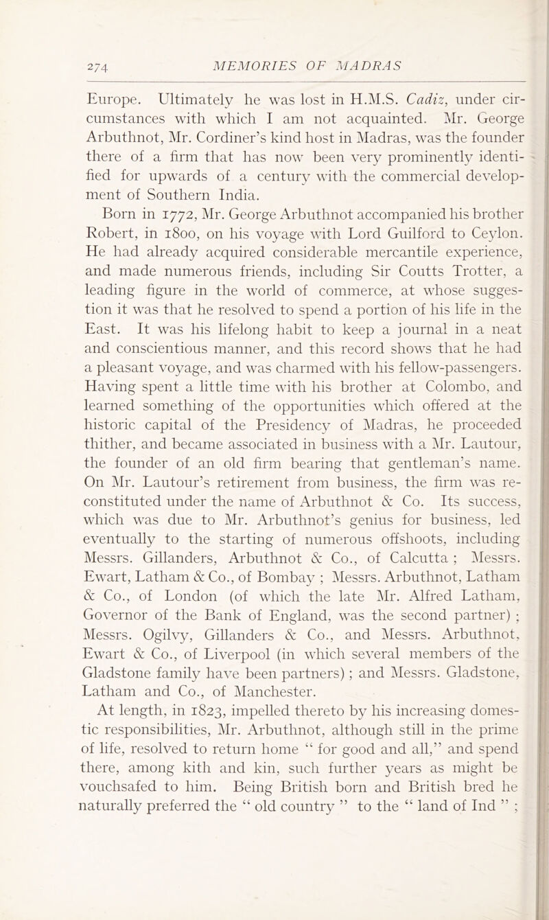 Europe. Ultimately he was lost in H.M.S. Cadiz, under cir- cumstances with which I am not acquainted. Mr. George Arbuthnot, Mr. Cordiner’s kind host in Madras, was the founder there of a firm that has now been very prominently identi- fied for upwards of a century with the commercial develop- ment of Southern India. Born in 1772, Mr. George Arbuthnot accompanied his brother Robert, in 1800, on his voyage with Lord Guilford to Ceylon. He had already acquired considerable mercantile experience, and made numerous friends, including Sir Coutts Trotter, a leading figure in the world of commerce, at whose sugges- tion it was that he resolved to spend a portion of his life in the East. It was his lifelong habit to keep a journal in a neat and conscientious manner, and this record shows that he had a pleasant voyage, and was charmed with his fellow-passengers. Having spent a little time with his brother at Colombo, and learned something of the opportunities which offered at the historic capital of the Presidency of Madras, he proceeded thither, and became associated in business with a IMr. Lautour, the founder of an old firm bearing that gentleman’s name. On Mr. Lautour’s retirement from business, the firm was re- constituted under the name of Arbuthnot & Co. Its success, which was due to Mr. Arbuthnot’s genius for business, led eventually to the starting of numerous offshoots, including Messrs. Gillanders, Arbuthnot & Co., of Calcutta ; IMessrs. Ewart, Latham & Co., of Bombay ; Messrs. Arbuthnot, Latham & Co., of London (of which the late Mr. Alfred Latham, Governor of the Bank of England, was the second partner) ; Messrs. Ogilvy, Gillanders & Co., and Messrs. Arbuthnot, Ewart & Co., of Liverpool (in which several members of the Gladstone family have been partners); and Messrs. Gladstone, Latham and Co., of Manchester. At length, in 1823, impelled thereto by his increasing domes- tic responsibilities, Mr. Arbuthnot, although still in the prime of life, resolved to return home “ for good and all,” and spend there, among kith and kin, such further years as might be vouchsafed to him. Being British born and British bred he naturally preferred the “ old country ” to the “ land of Ind ” ;