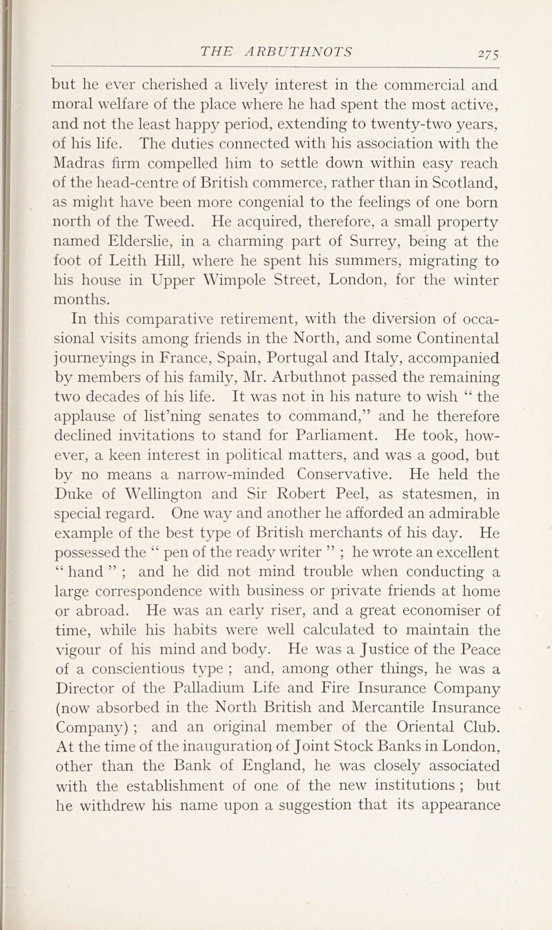 but he ever cherished a lively interest in the commercial and moral welfare of the place where he had spent the most active, and not the least happy period, extending to twenty-two years, of his life. The duties connected with his association with the Madras firm compelled him to settle down within easy reach of the head-centre of British commerce, rather than in Scotland, as might have been more congenial to the feelings of one born north of the Tweed. He acquired, therefore, a small property named Elderslie, in a charming part of Surrey, being at the foot of Leith Hill, where he spent his summers, migrating to his house in Upper Wimpole Street, London, for the winter months. In this comparative retirement, with the diversion of occa- sional visits among friends in the North, and some Continental journeyings in Lrance, Spain, Portugal and Italy, accompanied by members of his family, Mr. Arbuthnot passed the remaining two decades of his life. It was not in his nature to wish “ the applause of list’ning senates to command,” and he therefore declined invitations to stand for Parliament. He took, how- ever, a keen interest in political matters, and was a good, but by no means a narrow-minded Conservative. He held the Duke of Wellington and Sir Robert Peel, as statesmen, in special regard. One way and another he afforded an admirable example of the best type of British merchants of his day. He possessed the “ pen of the ready writer ” ; he wrote an excellent “ hand ” ; and he did not mind trouble when conducting a large correspondence with business or private friends at home or abroad. He was an early riser, and a great economiser of time, while his habits were well calculated to maintain the vigour of his mind and body. He was a Justice of the Peace of a conscientious type ; and, among other things, he was a Director of the Palladium Life and Lire Insurance Company (now absorbed in the North British and Mercantile Insurance Company) ; and an original member of the Oriental Club. At the time of the inauguration of Joint Stock Banks in London, other than the Bank of England, he was closely associated with the establishment of one of the new institutions ; but he withdrew his name upon a suggestion that its appearance