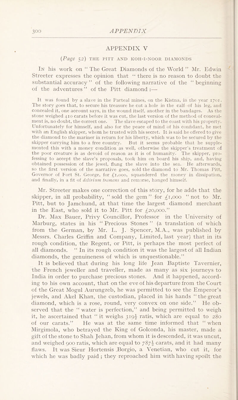 APPENDIX V {Page 52) THE PITT AND KOH-I-NOOR DIAMONDS In his work on “ The Great Diamonds of the World ” Mr, Edwin Streeter expresses the opinion that “ there is no reason to doubt the substantial accuracy ” of the following narrative of the “beginning of the adventures” of the Pitt diamond:— It was found by a slave in the Parteal mines, on the Kistna, in. the year 170T. The story goes that, to secure his treasure he cut a hole in the calf of his leg, and concealed it, one account says, in the wound itself, another in the bandages. As the stone weighed 410 carats before it was cut, the last version of the method of conceal- ment is, no doubt, the correct one. The slave escaped to the coast with his property. Unfortunately for himself, and also for the peace of mind of his conhdant, he met with an .English skipper, whom he trusted with his secret. It is said he offered to give the diamond to the mariner in return for his liberty, which was to be secured b}^ the skipper carrying him to a free country. But it seems probable that he supple- mented this with a money condition as well, otherwise the skipper’s treatment of the poor creature is as devoid of reason as it is of humanity. The skipper, pro- fessing to accept the slave’s proposals, took him on board his ship, and, having obtained possession of the jewel, flung the slave into the sea. He afterwards, so the first version of the narrative goes, sold the diamond to IMr. Thomas Pitt, Governor of Fort St. George, for £1,000, squandered the money in dissipation, and finally, in a fit of delirium tremens and remorse, hanged himself. ^Ir. Streeter makes one correction of this story, for he adds that the skipper, in all probability, “sold the gem” for 1,000 “not to i\Ir. Pitt, but to Jamchund, at that time the largest diamond merchant in the East, who sold it to Mr. Pitt for £20,000.” Dr. ]\Iax Bauer, Privy Councillor, Professor in the University of Marburg, states in his “ Precious Stones ” (a translation of which from the German, by Mr. L. J. Spencer, M.A., was published by Messrs. Charles Grifhn and Company, Limited, last year) that in its rough condition, the Regent, or Pitt, is perhaps the most perfect of all diamonds. “ In its rough condition it was the largest of all Indian diamonds, the genuineness of which is unquestionable.” It is believed that during his long life Jean Baptiste Tavernier, the Erench jeweller and traveller, made as many as six journeys to India in order to purchase precious stones. And it happened, accord- ing to his own account, that on the eve of his departure from the Court of the Great Mogul Aurungzeb, he was permitted to see the Emperor’s jewels, and Akel Khan, the custodian, placed in his hands “ the great diamond, which is a rose, round, very convex on one side.” He ob- served that the “ water is perfection,” and being permitted to weigh it, he ascertained that “ it weighs 319I ratis, which are equal to 280 of our carats.” He was at the same time informed that “ when jNIirgimola, who betrayed the King of Golconda, his master, made a gift of the stone to Shah Jehan, from whom it is descended, it was uncut, and weighed 900 ratis, which are equal to 787^ carats, and it had many flaws. It was Sieur Hortensis .Borgio, a Venetian, who cut it, for which he was badly paid ; they reproached him with having spoilt the