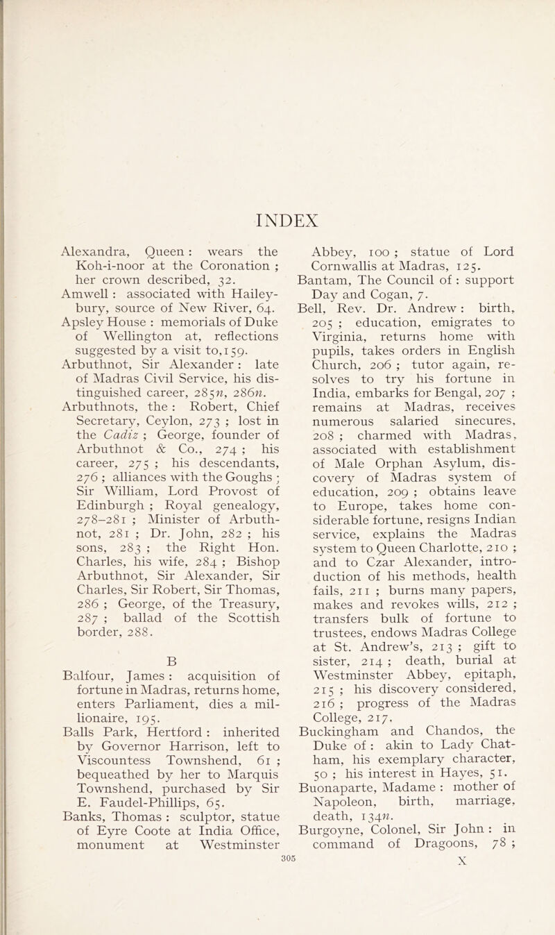 INDEX Alexandra, Queen : wears the Koh-i-noor at the Coronation ; her crown described, 32. Am well : associated with Hailey- bury, source of New River, 64. Apsley House : memorials of Duke of Wellington at, reflections suggested by a visit to, 159. Arbuthnot, Sir Alexander : late of Madras Civil Service, his dis- tinguished career, 285w, 286w. Arbuthnots, the : Robert, Chief Secretary, Ceylon, 273 ; lost in the Cadiz ; George, founder of Arbuthnot & Co., 274 ; his career, 275 ; his descendants, 276 ; alliances with the Goughs ; Sir William, Lord Provost of Edinburgh ; Royal genealogy, 278-281 ; Minister of Arbuth- not, 281 ; Dr. John, 282 ; his sons, 283 ; the Right Hon. Charles, his wife, 284 ; Bishop Arbuthnot, Sir Alexander, Sir Charles, Sir Robert, Sir Thomas, 286 ; George, of the Treasury, 287 ; ballad of the Scottish border, 288. B Balfour, James : acquisition of fortune in Madras, returns home, enters Parliament, dies a mil- lionaire, 195. Balls Park, Hertford : inherited by Governor Harrison, left to Viscountess Townshend, 61 ; bequeathed by her to Marquis Townshend, purchased by Sir E. Faudel-Phillips, 65. Banks, Thomas : sculptor, statue of Eyre Coote at India Office, monument at Westminster Abbey, 100 ; statue of Lord Cornwallis at Madras, 125. Bantam, The Council of : support Day and Cogan, 7. Bell, Rev. Dr. Andrew: birth, 205 ; education, emigrates to Virginia, returns home with pupils, takes orders in English Church, 206 ; tutor again, re- solves to try his fortune in India, embarks for Bengal, 207 ; remains at Madras, receives numerous salaried sinecures, 208 ; charmed with Madras, associated with establishment of Male Orphan Asylum, dis- covery of Madras system of education, 209 ; obtains leave to Europe, takes home con- siderable fortune, resigns Indian service, explains the Madras system to Queen Charlotte, 210 ; and to Czar Alexander, intro- duction of his methods, health fails, 211 ; burns many papers, makes and revokes wills, 212 ; transfers bulk of fortune to trustees, endows Madras College at St. Andrew’s, 213 ; gift to sister, 214 ; death, burial at Westminster Abbey, epitaph, 215 ; his discovery considered, 216 ; progress of the Madras College, 217. Buckingham and Chandos, the Duke of : akin to Lady Chat- ham, his exemplary character, 50 ; his interest in Hayes, 51. Buonaparte, Madame : mother of Napoleon, birth, marriage, death, 134^^. Burgoyne, Colonel, Sir John : in command of Dragoons, 78 ; X