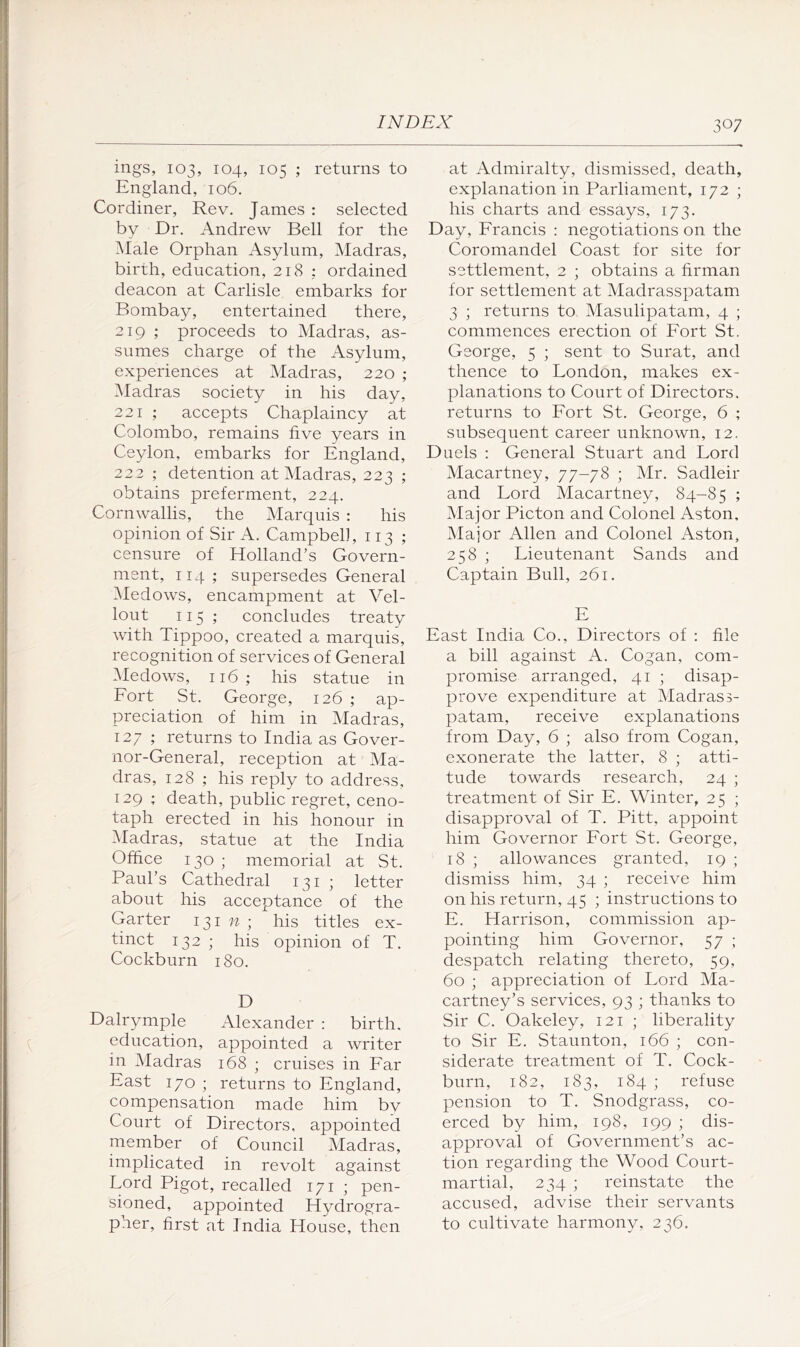 ings, 103, 104, 105 ; returns to England, 106. Cordiner, Rev. James : seleeted by Dr. Andrew Bell for the Male Orphan Asylum, Madras, birth, education, 218 : ordained deacon at Carlisle embarks for Bombay, entertained there, 219 ; proceeds to Madras, as- sumes charge of the Asylum, experiences at Madras, 220 ; ^Madras society in his day, 221 ; accepts Chaplaincy at Colombo, remains five years in Ceylon, embarks for England, 222 ; detention at Madras, 223 ; obtains preferment, 224. Cornwallis, the Marquis : his opinion of Sir A. Campbel], 113 ; censure of Holland’s Govern- ment, 114; supersedes General Medows, encampment at Vel- lout 115 ; concludes treaty with Tippoo, created a marquis, recognition of services of General Medows, 116; his statue in Fort St. George, 126 ; ap- preciation of him in Madras, 127 ; returns to India as Gover- nor-General, reception at Ma- dras, 128 ; his reply to address, 129 ; death, public regret, ceno- taph erected in his honour in Madras, statue at the India Office 130 ; memorial at St. Paul’s Cathedral 131 ; letter about his acceptance of the Garter 1317^; his titles ex- tinct 132 ; his opinion of T. Cockburn 180. D Dalrymple Alexander : birth, education, appointed a writer in Madras 168 ; cruises in Far East 170 ; returns to England, compensation made him by Court of Directors, appointed member of Council Madras, implicated in revolt against Lord Pigot, recalled 171 ; pen- sioned, appointed Hydrogra- pher, first at India House, then at Admiralty, dismissed, death, explanation in Parliament, 172 ; his charts and essays, 173. Day, Francis : negotiations on the Coromandel Coast for site for settlement, 2 ; obtains a firman for settlement at Madrasspatam 3 ; returns to Masulipatam, 4 ; commences erection of Fort St. George, 5 ; sent to Surat, and thence to London, makes ex- planations to Court of Directors, returns to Fort St. George, 6 ; subsequent career unknown, 12. Duels : General Stuart and Lord Macartney, 77-78 ; Mr. Sadleir and Lord Macartney, 84-85 ; Major Picton and Colonel Aston, Major Allen and Colonel Aston, 258 ; Lieutenant Sands and Captain Bull, 261. E East India Co., Directors of : file a bill against A. Cogan, com- promise arranged, 41 ; disap- prove expenditure at Madrass- patam, receive explanations from Day, 6 ; also from Cogan, exonerate the latter, 8 ; atti- tude towards research, 24 ; treatment of Sir E. Winter, 25 ; disapproval of T. Pitt, appoint him Governor Fort St. George, 18 ; allowances granted, 19 ; dismiss him, 34 ; receive him on his return, 45 ; instructions to E. Harrison, commission ap- pointing him Governor, 57 ; despatch relating thereto, 59, 60 ; appreciation of Lord Ma- cartney’s services, 93 ; thanks to Sir C. Oakeley, 121 ; liberality to Sir E. Staunton, 166 ; con- siderate treatment of T. Cock- burn, 182, 183, 184 ; refuse pension to T. Snodgrass, co- erced by him, 198, 199 ; dis- approval of Government’s ac- tion regarding the Wood Court- martial, 234 ; reinstate the accused, advise their servants to cultivate harmony, 236.
