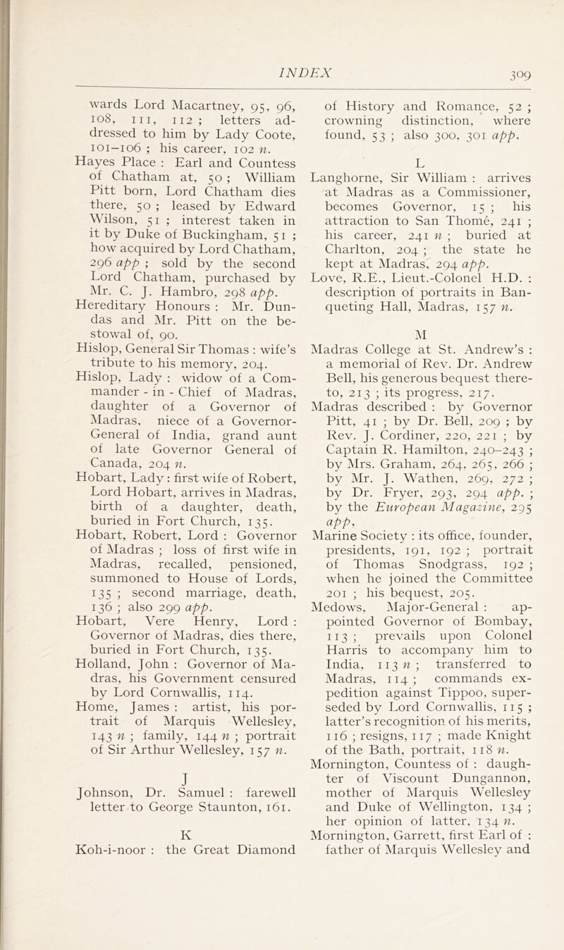 wards Lord Macartney, 95, 96, 108, III, 112; letters ad- dressed to him by Lady Coote, 101—106 ; his career, 102 n. Hayes Place : Earl and Countess of Chatham at, 50 ; William Pitt born. Lord Chatham dies there, 50 ; leased by Edward Wilson, 51 ; interest taken in it by Duke of Buckingham, 5 i ; how acquired by Lord Chatham, 296 app ; sold by the second Lord Chatham, purchased by Mr. C. J, Hambro, 298 app. Hereditary Honours : Mr. Dun- das and Mr. Pitt on the be- stowal of, 90. Hislop, General Sir Thomas : wife’s tribute to his memory, 204. Hislop, Lady : widow of a Com- mander - in - Chief of Madras, daughter of a Governor of iMadras, niece of a Governor- General of India, grand aunt of late Governor General of Canada, 204 n. Hobart, Lady ; first wife of Robert, Lord Hobart, arrives in Madras, birth of a daughter, death, buried in Fort Church, 135. Hobart, Robert, Lord : Governor of Madras ; loss of first wife in Madras, recalled, pensioned, summoned to House of Lords, 135 ; second marriage, death, 136 ; also 299 app. Hobart, Vere Henry, Lord : Governor of Madras, dies there, buried in Fort Church, 135. Holland, John ; Governor of Ma- dras, his Government censured by Lord Cornwallis, 114. Home, James : artist, his por- trait of Marquis Wellesley, 143 ; family, 144 n ; portrait of Sir Arthur Wellesley, 157 n. J Johnson, Dr. Samuel : farewell letter to George Staunton, 161. K Koh-i-noor : the Great Diamond of History and Romance, 52 ; crowning distinction, where found, 53 ; also 300, 301 app. L Langhorne, Sir William : arrives at Madras as a Commissioner, becomes Governor, 15 ; his attraction to San Thome, 241 ; his eareer, 241 n ; buried at Charlton, 204 ; the state he kept at Madras, 294 app. Love, R.E., Lieut.-Colonel H.D. : description of portraits in Ban- queting Hall, Madras, 157 n. M Madras College at St. Andrew’s : a memorial of Rev. Dr. Andrew Bell, his generous bequest there- to, 213 ; its progress, 217. Madras described ; by Governor Pitt, 41 ; by Dr. Bell, 209 ; by Rev. J. Cordiner, 220, 221 ; by Captain R. Hamilton, 240-243 ; by Mrs. Graham, 264, 265, 266 ; by Mr. J. Wathen, 269, 272 ; by Dr. Fryer, 293, 294 app. ; by the European Magazine, 295 app. Marine Society : its office, founder, presidents, 191, 192 ; portrait of Thomas Snodgrass, 192 ; when he joined the Committee 201 ; his bequest, 205. Medows, Major-General ; ap- pointed Governor of Bombay, 113 ; prevails upon Colonel Harris to accompany him to India, ii3n; transferred to Madras, 114; commands ex- pedition against Tippoo, super- seded by Lord Cornwallis, 115 ; latter’s recognition of his merits, 116 ; resigns, 117 ; made Knight of the Bath, portrait, 118 n. Mornington, Countess of : daugh- ter of Viscount Dungannon, mother of Marquis Wellesley and Duke of Wellington, 134 ; her opinion of latter, 134 n. Mornington, Garrett, first Earl of : father of Marquis Wellesley and