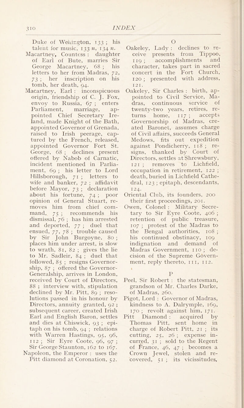 Duke of Weiiiugton, 133 ; his talent for music, 133 n, 134 n. Macartney, Countess : daughter of Earl of Bute, marries Sir George Macartney, 68 ; his letters to her from Madras, 72, 73 ; her inscription on his tomb, her death, 94. Macartney, Earl ; inconspicuous origin, friendship of C. J. Fox, envoy to Russia, 67 ; enters Parliament, marriage, ap- pointed Chief Secretary Ire- land, made Knight of the Bath, appointed Governor of Grenada, raised to Irish peerage, cap- tured by the French, released, appointed Governor Fort St. George, 68 ; declines present offered by Nabob of Carnatic, incident mentioned in Parlia- ment, 69 ; his letter to Lord Hillsborough, 71 ; letters to wife and banker, 72 ; affidavit before Mayor, 73 ; declaration about his fortune, 74 ; poor opinion of General Stuart, re- moves him from chief com- mand, 75 ; recommends his dismissal, 76 ; has him arrested and deported, 77 ; duel that ensued, 77, 78 ; trouble caused by Sir John Burgoyne, 80 ; places him under arrest, is slow to wrath, 81, 82 ; gives the lie to Mr. Sadleir, 84 ; duel that followed, 85 ; resigns Governor- ship, 87 ; offered the Governor- Generalship, arrives in London, received by Court of Directors, 88 ; interview with, stipulation declined by Mr. Pitt, 89 ; reso- lutions passed in his honour by Directors, annuity granted, 92 ; subsequent career, created Irish Earl and English Baron, settles and dies at Chiswick, 93 ; epi- taph on his tomb, 94 ; relations with Warren Hastings, 95, 96, 112 ; Sir Eyre Coote, 96, 97 ; Sir George Staunton, 162 to 167. Napoleon, the Emperor : uses the Pitt diamond at Coronation, 52. O Oakeley, Lady : declines to re- ceive presents from Tippoo, 119; accomplishments and character, takes part in sacred concert in the Port Church, 120 ; presented with address, 121. Oakeley, Sir Charles : birth, ap- pointed to Civil Service, Ma- dras, continuous service of twenty-two years, retires, re- turns home, 117 ; accepts Governorship of Madras, cre- ated Baronet, assumes charge of Civil affairs, succeeds General Medows, fits out expedition against Pondicherry, 118; re- signs, thanked by Court of Directors, settles at Shrewsbury, 121 ; removes to Lichfield, occupation in retirement, 122 ; death, buried in Lichfield Cathe- dral, 123 ; epitaph, descendants, 124. Oriental Club, its founders, 200 their first proceedings, 201. Owen, Colonel ; Military Secre- tary to Sir Eyre Coote, 406 ; retention of public treasure, 107 ; protest of the Madras to the Bengal authorities, 108 ; his continued obstinacy, 109 indignation and demand of Madras Government, no; de- cision of the Supreme Govern- ment, reply thereto, in, 112. I P Peel, Sir Robert : the statesman, grandson of Mr. Charles Darke, of Madras, 260. Pigot, Lord ; Governor of Madras, kindness to A. Dalrymple, 169, 170 ; revolt against him, 171. Pitt Diamond ; acquired by Thomas Pitt, sent home in charge of Robert Pitt, 21 ; its cutting, 25, 26 ; expense in- curred, 31 ; sold to the Regent of France, 46, 47 ; becomes a Crown Jewel, stolen and re- covered, 51 ; its vicissitudes,