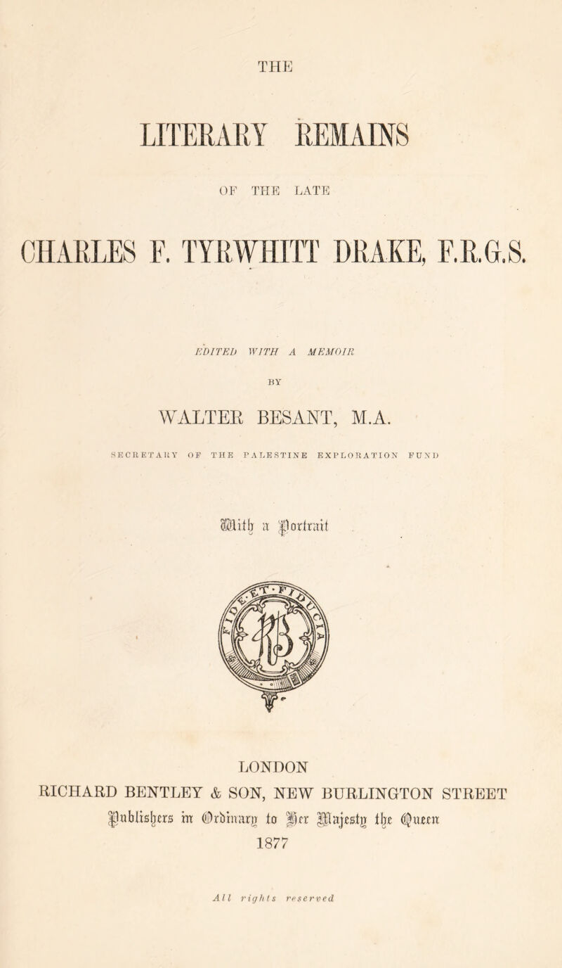 THE LITERAEY REMAINS OF THE LATE CHARLES E. TYRWHITT DRAKE, F.R.G.S. EDITED WITH A MEMOIR WALTER BESANT, M.A. SECRETAUY OF THE PALESTINE EXPLORATION FUND LONDON RICHARD BENTLEY & SON, NEW BURLINGTON STREET IJablisljcrs m ©rbimitjj (o Jtr Pajjstg 1877 All 7'ig/ils reserved