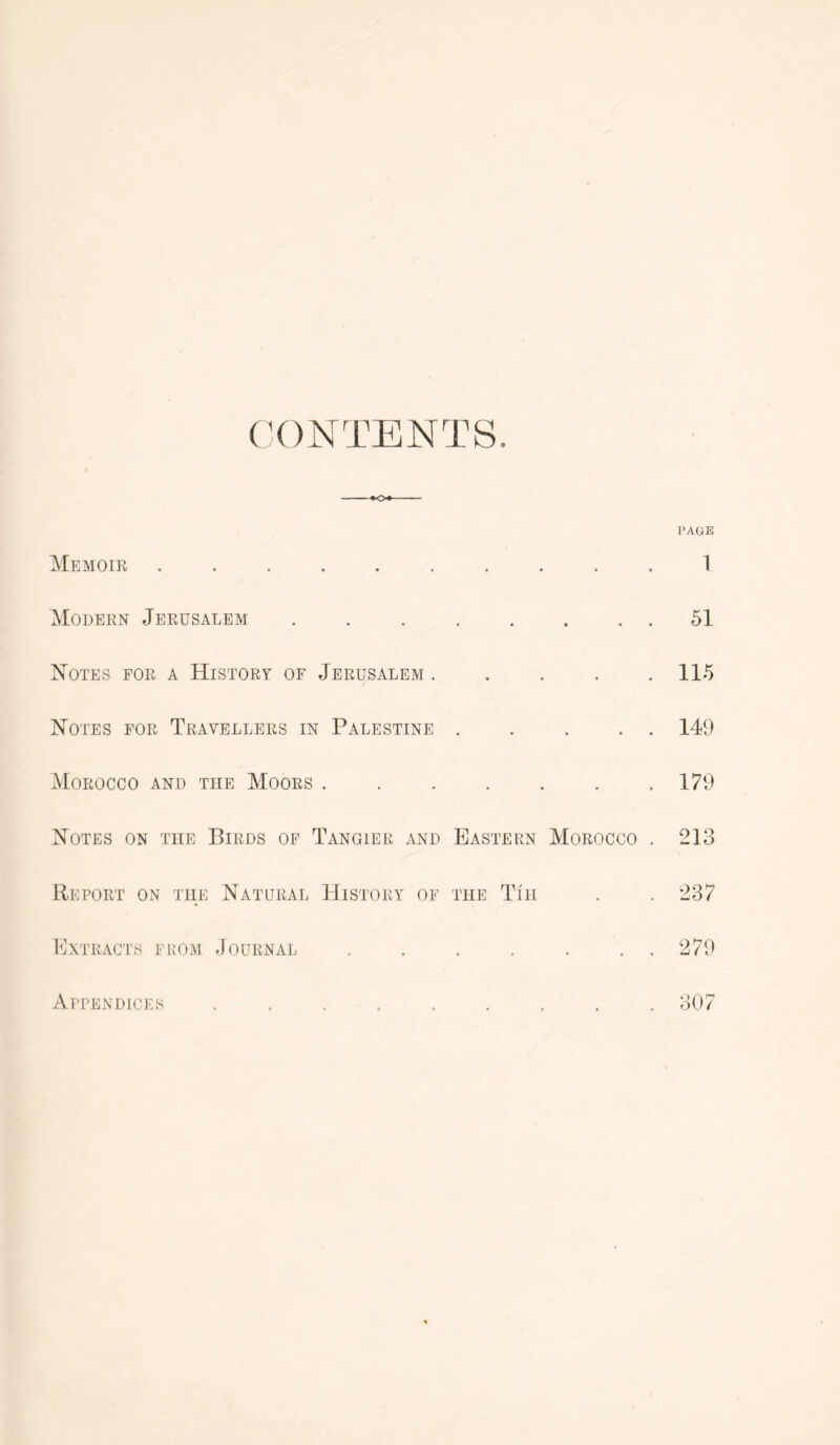 (X)NTENTS. Memoir ......... Modern Jerusalem Notes for a History of Jerusalem .... Notes for Travellers in Palestine .... Morocco and the Moors Notes on the Birds of Tangier and Eastern Morocco Report on the Natural History of the Tin PAGE 1 51 115 149 179 213 237 INtracts from Journal 279 Appendices 307