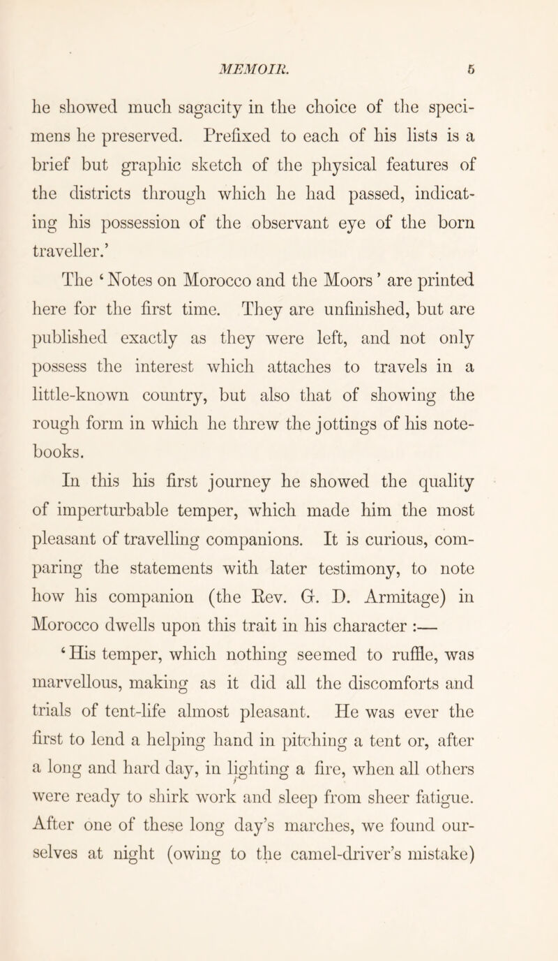 he showed much sagacity in the choice of tlie speci- mens he preserved. Prefixed to each of his lists is a brief but graphic sketch of the physical features of the districts through which he had passed, indicat- ing his possession of the observant eye of the born traveller.’ The ‘ Notes on Morocco and the Moors ’ are printed here for the first time. They are unfinished, but are published exactly as they were left, and not only possess the interest which attaches to travels in a little-known country, but also that of showing the rough form in which he threw the jottings of his note- books. In this his first journey he showed the quality of imperturbable temper, which made him the most pleasant of travelling companions. It is curious, com- paring the statements with later testimony, to note how his companion (the Eev. G. D. Armitage) in Morocco dwells upon this trait in his character :— ‘His temper, which nothing seemed to ruffle, was marvellous, making as it did all the discomforts and trials of tent-life almost pleasant. He was ever the first to lend a helping hand in pitching a tent or, after a long and hard day, in lighting a fire, when all others were ready to shirk work and sleep from sheer fatigue. After one of these long day’s marches, we found our- selves at night (owing to the camel-driver’s mistake)