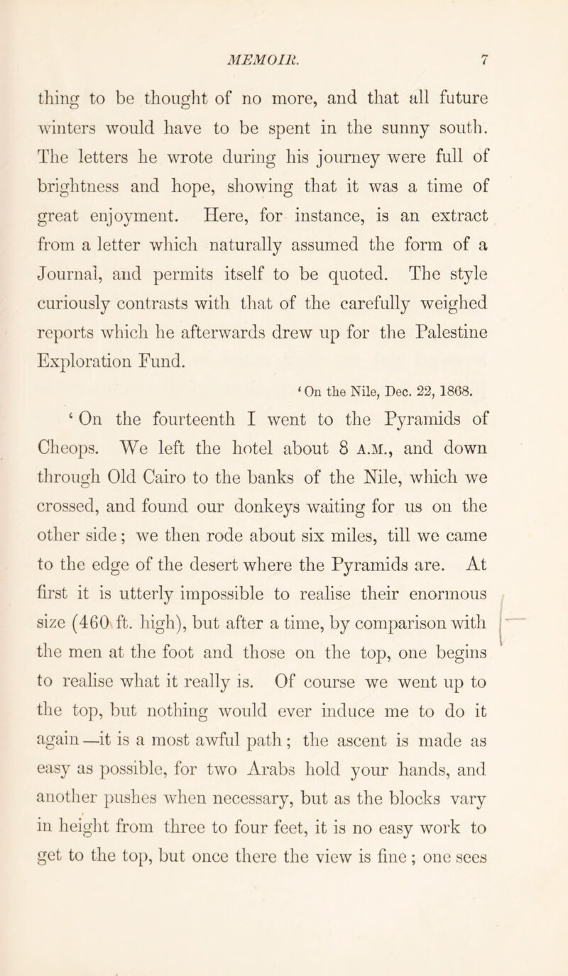 thing to be thought of no more, and that all future winters would have to be spent in the sunny south. The letters he wrote during his journey were full of brightness and hope, showing that it was a time of great enjoyment. Here, for instance, is an extract from a letter which naturally assumed the form of a Journal, and permits itself to be quoted. The style curiously contrasts with that of the carefully weighed reports which he afterwards drew up for the Palestine Exploration Fund. ‘ On the Nile, Dec. 22, 1868. ‘ On the fourteenth I went to the Pyramids of Cheops. We left the hotel about 8 A.M., and down through Old Cairo to the banks of the Nile, which we crossed, and found our donkeys waiting for us on the other side; we then rode about six miles, till we came to the edge of the desert where the Pyramids are. At first it is utterly impossible to realise their enormous size (460 ft. high), but after a time, by comparison with the men at the foot and those on the top, one begins to realise what it really is. Of course we went up to tlie top, but nothing would ever induce me to do it again—it is a most awful path; the ascent is made as easy as ])ossible, for two Arabs hold your hands, and another pushes when necessary, but as the blocks vary in height from three to four feet, it is no easy work to get to the top, but once there the view is fine; one sees