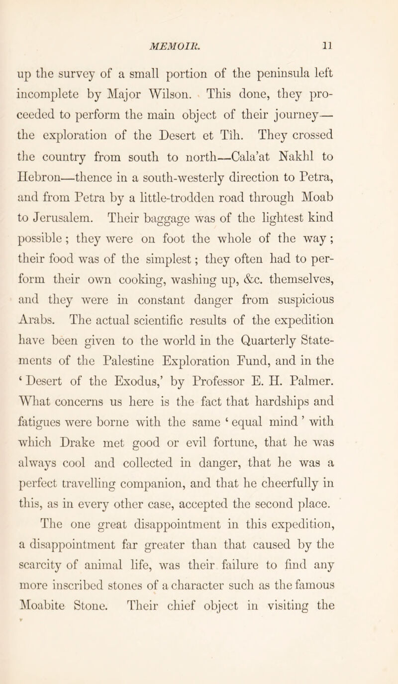 up the survey of a small portion of the peninsula left incomplete by Major Wilson. This done, they pro- ceeded to perform the main object of their journey— the exploration of the Desert et Tih. They crossed tlie country from south to north—Cala’at Nakhl to Hebron—thence in a south-westerly direction to Petra, and from Petra by a little-trodden road through Moab to Jerusalem. Their baggage was of the lightest kind possible ; they were on foot the whole of the way ; their food was of the simplest; they often had to per- form their own cooking, washing up, &c. themselves, and they Avere in constant danger from suspicious Arabs. The actual scientific results of the expedition have been given to the world in the Quarterly State- ments of the Palestine Exploration Fund, and in the ‘ Desert of the Exodus,’ by Professor E. H. Palmer. What concerns us here is the fact that hardships and fatigues were borne Avith the same ‘ equal mind ’ with Avhich Drake met good or evil fortune, that he was always cool and collected in danger, that he was a perfect travelling companion, and that he cheerfully in this, as in every other case, accepted the second place. The one great disappointment in this expedition, a disappointment far greater than that caused by the scarcity of animal life, was their failure to find any more inscribed stones of a character such as the famous Moabite Stone. Their chief object in visiting the
