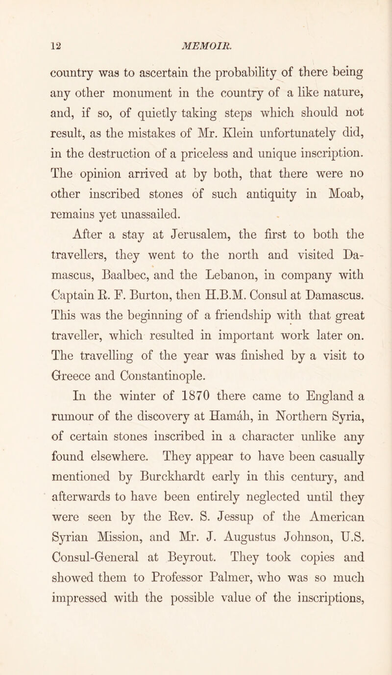 country was to ascertain the probability of there being any other monument in the country of a like nature, and, if so, of quietly taking steps which should not result, as the mistakes of Mr. Klein unfortunately did, in the destruction of a priceless and unique inscription. The opinion arrived at by both, that there were no other inscribed stones of such antiquity in Moab, remains yet unassailed. After a stay at Jerusalem, the first to both the travellers, they went to the north and visited Da- mascus, Baalbec, and the Lebanon, in company with Captain K. F. Burton, then H.B.M. Consul at Damascus. This was the beginning of a friendship with that great traveller, which resulted in important work later on. The travelling of the year was finished by a visit to Greece and Constantinople. In the winter of 1870 there came to England a rumour of the discovery at Hamah, in Northern Syria, of certain stones inscribed in a character unlike any found elsewhere. They appear to have been casually mentioned by Burckhardt early in this century, and afterwards to have been entirely neglected until they were seen by the Eev. S. Jessup of the American Syrian Mission, and Mr. J. Augustus Johnson, U.S. Consul-General at Beyrout. They took copies and showed them to Professor Palmer, who was so much impressed with the possible value of the inscriptions.