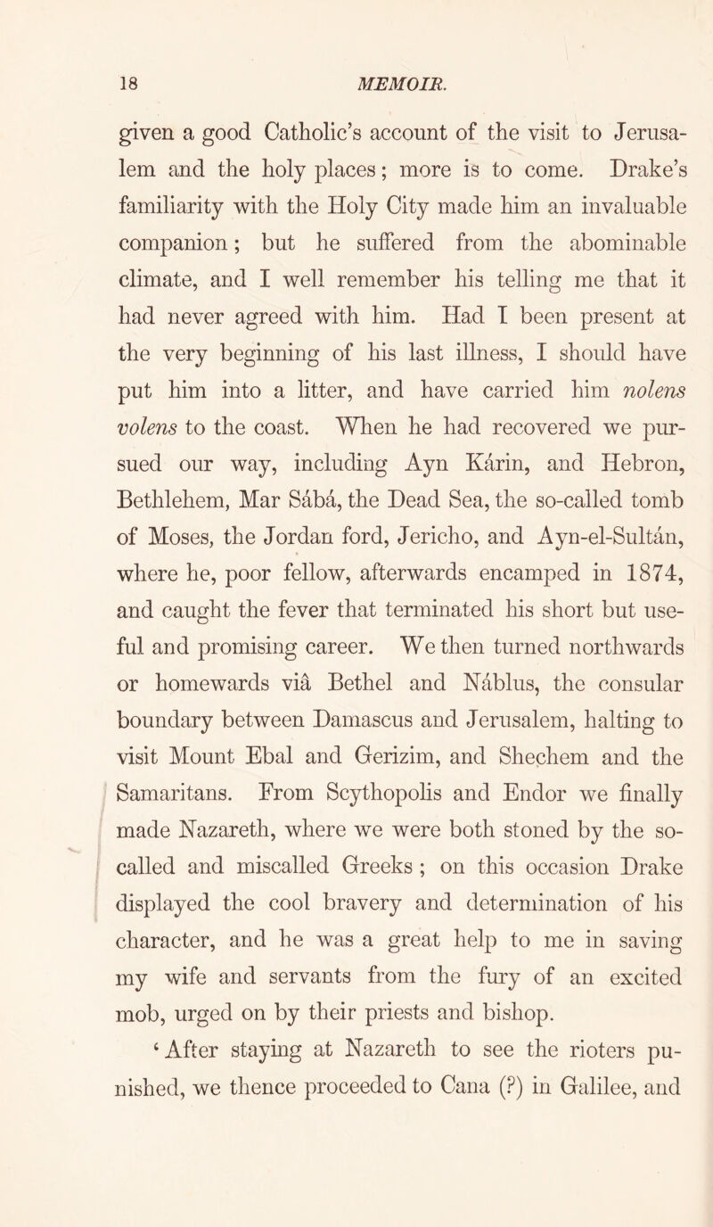 given a good Catholic’s account of the visit to Jerusa- lem and the holy places; more is to come. Drake’s familiarity with the Holy City made him an invaluable companion; but he suffered from the abominable climate, and I well remember his telling me that it had never agreed with him. Had I been present at the very beginning of his last illness, I should have put him into a litter, and have carried him nolens volens to the coast. When he had recovered we pur- sued our way, including Ayn Karin, and Hebron, Bethlehem, Mar Saba, the Dead Sea, the so-called tomb of Moses, the Jordan ford, Jericho, and Ayn-el-Sultan, where he, poor fellow, afterwards encamped in 1874, and caught the fever that terminated his short but use- ful and promising career. We then turned northwards or homewards via Bethel and Nablus, the consular boundary between Damascus and Jerusalem, halting to visit Mount Ebal and Gerizim, and Shechem and the Samaritans. From Scythopohs and Endor we finally made Nazareth, where we were both stoned by the so- called and miscalled Greeks ; on this occasion Drake displayed the cool bravery and determination of his character, and he was a great help to me in saving my wife and servants from the fury of an excited mob, urged on by their priests and bishop. ‘After staying at Nazareth to see the rioters pu- nished, we thence proceeded to Cana (.^) in Galilee, and