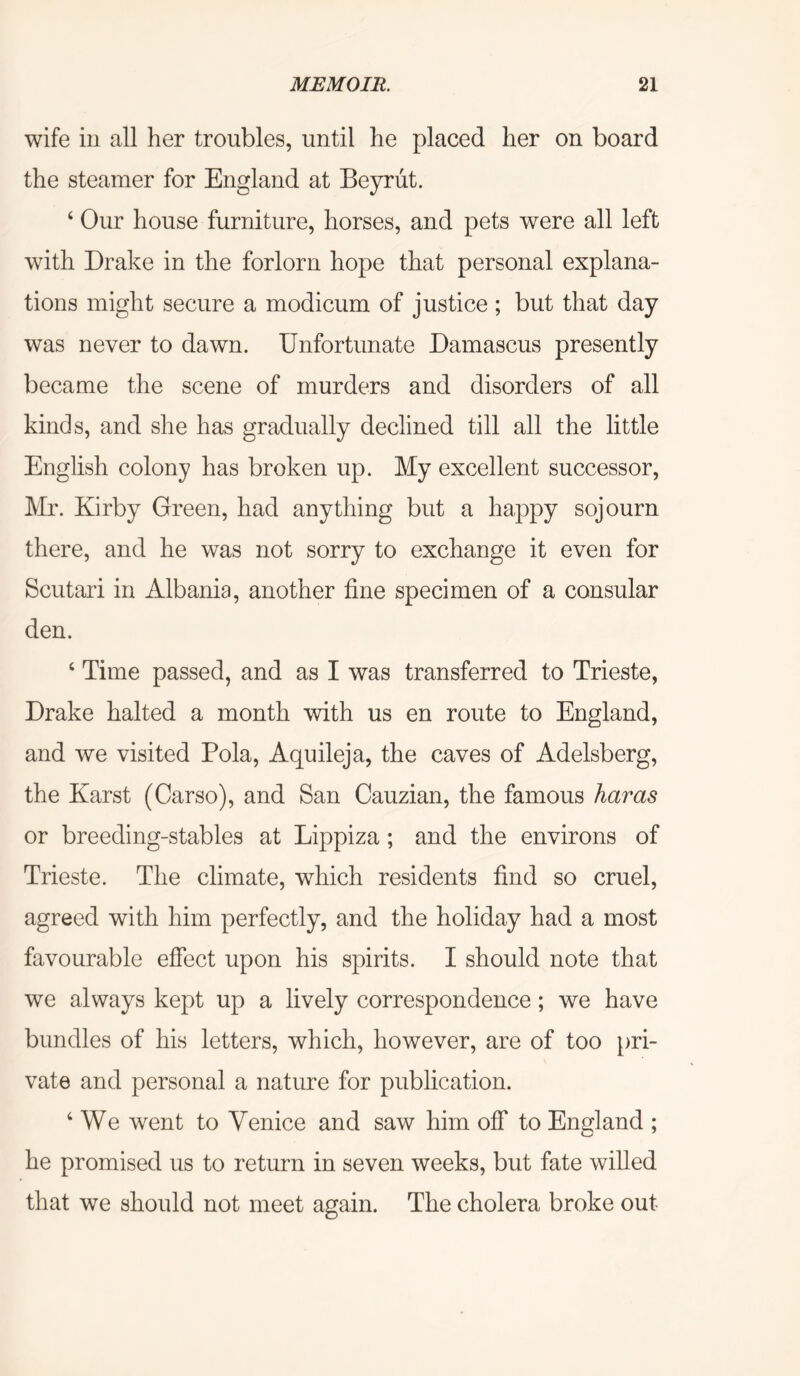 wife in all her troubles, until he placed her on board the steamer for England at Beyriit. ‘ Our house furniture, horses, and pets were all left with Drake in the forlorn hope that personal explana- tions might secure a modicum of justice ; but that day was never to dawn. Unfortunate Damascus presently became the scene of murders and disorders of all kinds, and she has gradually declined till all the little English colony has broken up. My excellent successor, Mr. Kirby Green, had anything but a happy sojourn there, and he was not sorry to exchange it even for Scutari in Albania, another fine specimen of a consular den. ‘ Time passed, and as I was transferred to Trieste, Drake halted a month with us en route to England, and we visited Pola, Aquileja, the caves of Adelsberg, the Karst (Carso), and San Cauzian, the famous haras or breeding-stables at Lippiza; and the environs of Trieste. The climate, which residents find so cruel, agreed with him perfectly, and the holiday had a most favourable effect upon his spirits. I should note that we always kept up a lively correspondence; we have bundles of his letters, which, however, are of too pri- vate and personal a nature for publication. ‘ We went to Venice and saw him off to England ; he promised us to return in seven weeks, but fate willed that we should not meet again. The cholera broke out