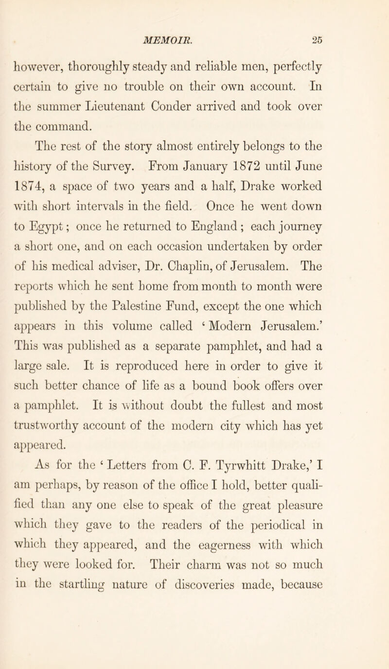 however, thoroughly steady and reliable men, perfectly certain to give no trouble on their own account. In the summer Lieutenant Conder arrived and took over the command. The rest of the story almost entirely belongs to the history of the Survey. From January 1872 until June 1874, a space of two years and a half, Drake worked with short intervals in the field. Once he went down to Egypt; once he returned to England ; each journey a short one, and on each occasion undertaken by order of his medical adviser. Dr. Chaplin, of Jerusalem. The reports which he sent home from month to month were published by the Palestine Fund, except the one which appears in this volume called ‘ Modern Jerusalem.’ This was published as a separate pamphlet, and had a large sale. It is reproduced here in order to give it such better chance of life as a bound book offers over a pamphlet. It is vvithout doubt the fullest and most trustworthy account of the modern city which has yet appeared. As for the ‘ Letters from C. F. Tyrwhitt Drake,’ I am perhaps, by reason of the office I hold, better quali- fied than any one else to speak of the great pleasure which they gave to the readers of the periodical in which they appeared, and the eagerness with which they were looked for. Their charm was not so much in the startling nature of discoveries made, because