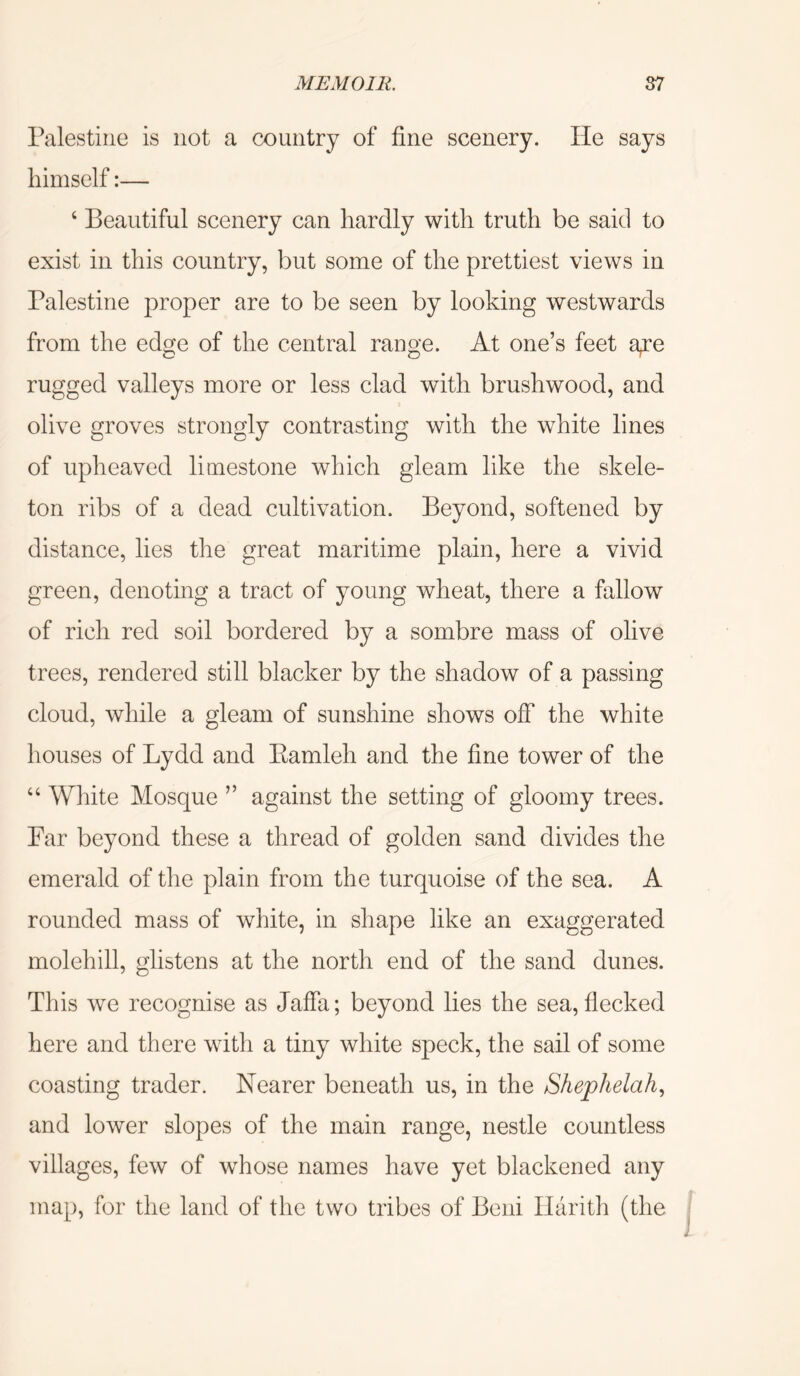 Palestine is not a country of fine scenery. He says himself:— ‘ Beautiful scenery can hardly with truth be said to exist in this country, but some of the prettiest views in Palestine proper are to be seen by looking westwards from the edge of the central range. At one’s feet a^e rugged valleys more or less clad with brushwood, and olive groves strongly contrasting with the white lines of upheaved limestone which gleam like the skele- ton ribs of a dead cultivation. Beyond, softened by distance, lies the great maritime plain, here a vivid green, denoting a tract of young wheat, there a fallow of rich red soil bordered by a sombre mass of olive trees, rendered still blacker by the shadow of a passing cloud, while a gleam of sunshine shows off the white houses of Lydd and Eamleh and the fine tower of the “ White Mosque ” against the setting of gloomy trees. Far beyond these a thread of golden sand divides the emerald of the plain from the turquoise of the sea. A rounded mass of white, in shape like an exaggerated molehill, glistens at the north end of the sand dunes. This we recognise as Jaffa; beyond lies the sea, flecked here and there with a tiny white speck, the sail of some coasting trader. Nearer beneath us, in the Shephelah., and lower slopes of the main range, nestle countless villages, few of whose names have yet blackened any map, for the land of the two tribes of Beni Ilarith (the